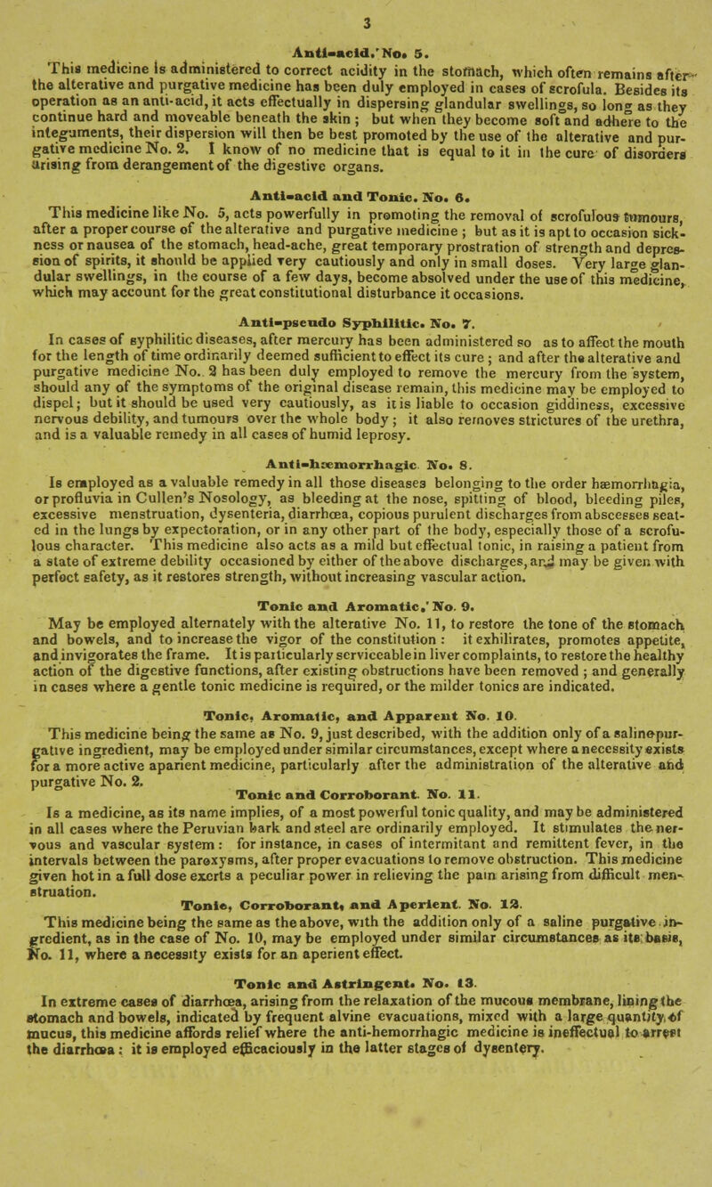 This medicine Is administered to correct acidity in the stomach, which often remains after- the alterative and purgative medicine has been duly employed in cases of scrofula. Besides its operation as an anti-acid, it acts effectually in dispersing glandular swellings, so lon^ as they continue hard and moveable beneath the skin ; but when they become softTand adhe°e to the integuments, their dispersion will then be best promoted by the use of the alterative and pur- gative medicine No. 2. I know of no medicine that is equal to it in the cure of disorders arising from derangement of the digestive organs. Anti-acid and Tonic. No. 6. This medicine like No. 5, acts powerfully in promoting the removal of scrofulous tumours, after a proper course of the alterative and purgative medicine ; but as it is apt to occasion sick- ness or nausea of the stomach, head-ache, great temporary prostration of strength and depres- sion of spirits, it should be appiied Tery cautiously and only in small doses. Very large glan- dular swellings, in the course of a few days, become absolved under the use of this medicine^ which may account for the great constitutional disturbance it occasions. Anti-psendo Syphilitic. No. 7. In cases of syphilitic diseases, after mercury has been administered so as to affect the mouth for the length of time ordinarily deemed sufficient to effect its cure; and after the alterative and purgative medicine No. 2 has been duly employed to remove the mercury from the system, should any of the symptoms of the original disease remain, this medicine may be employed to dispel; but it should be used very cautiously, as it is liable to occasion giddiness, excessive nervous debility, and tumours over the whole body; it also removes strictures of the urethra, and is a valuable remedy in all cases of humid leprosy. Anti-hsemorrhagic. No. 8. Is employed as a valuable remedy in all those diseases belonging to the order haemorrhagia, orprofluvia in Cullen's Nosology, as bleeding at the nose, spitting of blood, bleeding piles, excessive menstruation, dysenteria, diarrhoea, copious purulent discharges from abscesses seat- ed in the lungs by expectoration, or in any other part of the body, especially those of a scrofu- lous character. This medicine also acts as a mild but effectual tonic, in raising a patient from a state of extreme debility occasioned by either of the above discharges, an* may be given with perfect safety, as it restores strength, without increasing vascular action. Tonic and Aromatic.'No. 9. May be employed alternately with the alterative No. 11, to restore the tone of the stomach and bowels, and to increase the vigor of the constitution : it exhilirates, promotes appetite, and invigorates the frame. It is paiticularly serviceable in liver complaints, to restore the healthy action of the digestive functions, after existing obstructions have been removed ; and generally in cases where a gentle tonic medicine is required, or the milder tonics are indicated. Tonic. Aromatic, and Apparent No. 10. This medicine being the same as No. 9, just described, with the addition only of a saline-pur- gative ingredient, may be employed under similar circumstances, except where a necessity exists for a more active aparient medicine, particularly after the administration of the alterative and purgative No. 2. Tonic and Corroborant. No. 11. Is a medicine, as its name implies, of a most powerful tonic quality, and may be administered in all cases where the Peruvian bark and steel are ordinarily employed. It stimulates the ner- vous and vascular system: for instance, incases of intermitant and remittent fever, in the intervals between the paroxysms, after proper evacuations to remove obstruction. This medicine given hot in a full dose exerts a peculiar power in relieving the pain arising from difficult men- struation. Tonte, Corroborant, and Aperient. No. 12. This medicine being the same as the above, with the addition only of a saline purgative in- gredient, as in the case of No. 10, may be employed under similar circumstances as its baeie, No. 11, where a necessity exists for an aperient effect. Tonic and Astringent. No. 13. In extreme cases of diarrhoea, arising from the relaxation of the mucous membrane, lining the stomach and bowels, indicated by frequent alvine evacuations, mixed with a large quantity, «f mucus, this medicine affords relief where the anti-hemorrhagic medicine is ineffectual to arrest the diarrhoea: it is employed efficaciously in the latter stages of dysentery.