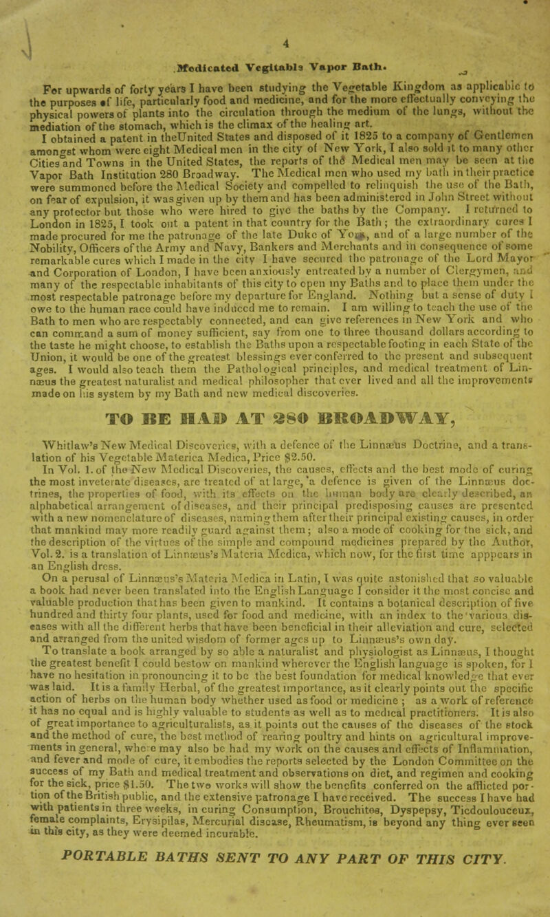 1 .Medicated Vegitabls Vapor Bath. ^ For upwards of forty years I have been studying the Vegetable Kingdom as applicable to the purposes «f life, particularly food and medicine, and for the more effectually convoying the physical powers of plants into the circulation through the medium of the lungs, without the mediation of the stomach, which is the climax of the healing art. I obtained a patent in theUnited States and disposed of it 1825 to a company of Gentlemen amongst whom were eight Medical men in the city of New York, I also sold it to many other Cities'and Towns in the United States, the reports of the Medical men may be seen at the Vapor Bath Institution 280 Broadway. The Medical men who used my bath in their practice were summoned before the Medical Society and compelled to relinquish the use. of the Bath, on ftar of expulsion, it was given up by them and has been administered in John Street without any protector but those who Mere hired to give the baths by the Company. I returned to London in 1825,1 took out a patent in that country for the Bath; the extraordinary cures I made procured for me the patronage of the late Duke of Yo^*, tuid of a large number of the Nobility, Officers of the Army and Navy, Bankers and Merchants and in consequence of some remarkable cures which I made in the city I have secured the patronage of the Lord Mayor *nd Corporation of London, I have been anxiously entreated by a number of Clergymei many of the respectable inhabitants of this city to open my Baths and to place them under th< most respectable patronage before my departure for England. Nothing but a sense of duty I owe to the human race could have induced me to remain. I am willing to teach the use of trie Bath to men who are respectably connected, and can give references in New York and who can command a sum of money sufficient, say from one to three thousand dollars according to the taste he might choose, to establish the Baths upon a respectable footing in each State of the Union, it would be one of the greatest blessings ever conferred to the present and subsequent ages. I would also teach them the Pathological principles, and medical treatment of Lin- naeus the greatest naturalist and medical philosopher that ever lived and all the improvements made on his system by my Bath and new medical discoveries. TO BE HAD AT S80 BROADWAY, Whitlaw's New Medical Discoveries, with a defence of the Linnaeus Doctrine, and a trans- lation of his Vegetable Materica Medica, Price $2.50. In Vol. l.of the New Medical Discoveries, the causes, effects and the best mode of curing the most inveterate diseases, arc treated of at large,'a defence is given of the Linnaeus doc- trines, the properties of food, with its effects o tan body ai (escribed, an alphabetical arrangement of diseases, and their principal predisposing causes are presented with a new nomenclature of diseases, namingthem aftertheir principal existing causes, in order that mankind may more readily guard against them; also a mode of cooking for the sick, and the description of the virtues of the simple and compound medicines prepared by the Author, Vol.2, is a translation of Linnneus's Materia Medica, which now, for the first time apppcars in an English dress. On a perusal of Linnaeus's Materia Medica in Latin, I was quite astonished that so valuable a book had never been translated into the English Language I consider it the most concise and valuable production that has been given to mankind. It contains a botanical description of five hundred and thirty four plants, used for food and medicine, with an index to the'varioua dis- eases with all the different herbs that have been beneficial in their alleviation and cure, selectc! and ar-ranged from the united wisdom of former ages up to Linnaeus's own day. To translate a book arranged by so able a naturalist and physiologist as Linnaeus, I thought the greatest benefit I could bestow on mankind wherever the English language is spoken, for I have no hesitation in pronouncing it to be the best foundation for medical knowledge that ever was laid. It is a family Herbal, of the greatest importance, as it clearly points out the specific action of herbs on the human body whether used as food or medicine ; as a work of reference it has no equal and is highly valuable to students as well as to medical practitioners. It is also of great importance to agriculturalists, as it points out the causes of the diseases of the stock and the method of cure, the best method of rearing poultry and hints on agricultural improve- ments in general, whc:e may also be had my work on the causes and effects of Inflammation, and fever and mode of cure, it embodies the reports selected by the London Committee on the success of my Bath and medical treatment and observations on diet, and regimen and cooking for the sick, price $1.50. The two works will show the benefits conferred on the afflicted por- tion of the British public, and the extensive patronage I have received. The success I have had with patients in three w«eks, in curing Consumption, Brouchitoa, Dyspepsy, Ticdoulouccuz, female complaints, Erysipilas, Mercurial disease, Rheumatism, is beyond any thing ever seen in this city, as they were deemed incurable. PORTABLE BATHS SENT TO ANY PART OF THIS CITY.