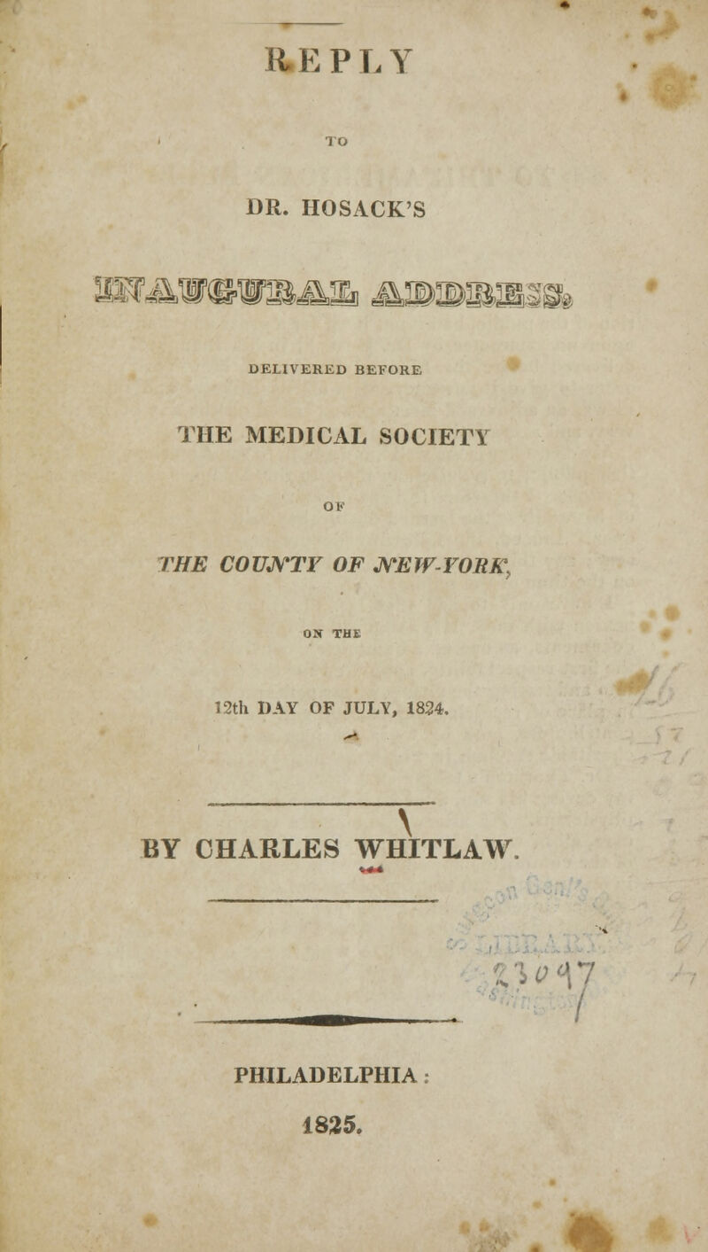 REPLY DR. HOSACK'S DELIVERED BEFORE THE MEDICAL SOCIETY THE COUNTY OF NEW-YOB K, 12th DAY OF JULY, 1824. \ BY CHARLES WHITLAW. PHILADELPHIA : 1825. dP M