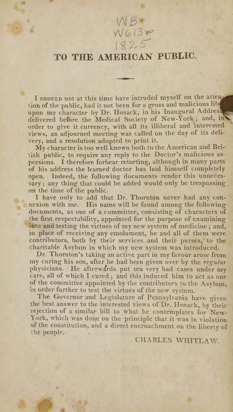 I inV l/V/J TO THE AMERICAN PUBLIC. I should not at this time have intruded myself on the atten^ tion of the public, had it not been for a gross and malicious lib< upon my character by Dr. Hosack, in his Inaugural A-ddres delivered before the Medical Society of New-York ; and, irf order to give it currency, with all its illiberal and interested views, an adjourned meeting was called on the day of its deli- very, and a resolution adopted to print it. My character is too well known both to the American and Bri- tish public, to require any reply to the Doctor's malicious as- persions. I therefore forbear retorting, although in many parts of his address the learned doctor has laid himself completely open. Indeed, the following documents render this unneces- sary ; any thing that could be added would only be trespassing on the time of the public. I have only to add that Dr. Thornton never had any con- nexion with me. His name will be found among the following documents, as one of a committee, consisting of characters of the first respectability, appointed for the purpose of examining into and testing the virtues of my new system of medicine ; and, in place of receiving any emolument, he and all of them were contributors, both by their services and their purses, to the charitable Asylum in which my new system was introduced. Dr. Thornton's taking an active part in my favour arose from my curing his son, after he had been given over by the regular physicians. He afterwards put ten very bad cases under my care, all of which I cured ; and this induced him to act as one of the committee appointed by the contributors to the Asylum, in order further to test the virtues of the new system. The Governor and Legislature of Pennsylvania have given the best answer to the interested views of Dr. Hosack, by their rejection of a similar bill to what he contemplates for New- York, which was done on the principle that it was in violation of the constitution, and a direct encroachment on the liberty of the people. CHARLES WHITLAW