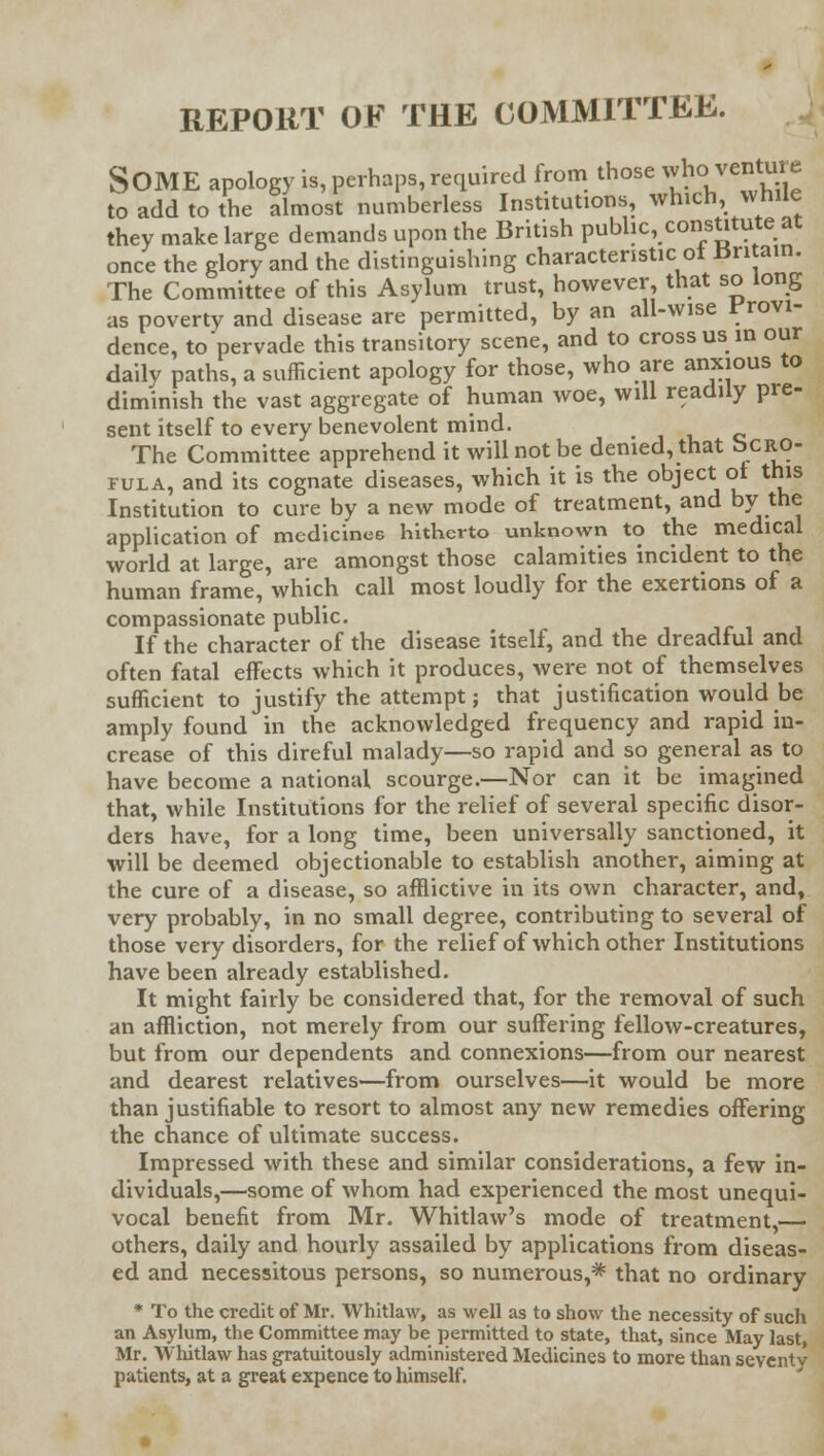 REPORT OE THE COMMITTEE. SOME apology is, perhaps, required from those ^venture to add to the almost numberless Institutions which, while they make large demands upon the British public, constitute at once the glory and the distinguishing characteristic of Britain. The Committee of this Asylum trust, however that so long as poverty and disease are permitted, by an all-wise provi- dence, to pervade this transitory scene, and to cross us in our daily paths, a sufficient apology for those, who are anxious to diminish the vast aggregate of human woe, will readily pre- sent itself to every benevolent mind. The Committee apprehend it will not be denied, that vcRO- 1-ula, and its cognate diseases, which it is the object of this Institution to cure by a new mode of treatment, and by the application of medicines hitherto unknown to the medical world at large, are amongst those calamities incident to the human frame, which call most loudly for the exertions of a compassionate public. If the character of the disease itself, and the dreadful and often fatal effects which it produces, were not of themselves sufficient to justify the attempt; that justification would be amply found in the acknowledged frequency and rapid in- crease of this direful malady—so rapid and so general as to have become a national scourge.—Nor can it be imagined that, while Institutions for the relief of several specific disor- ders have, for a long time, been universally sanctioned, it will be deemed objectionable to establish another, aiming at the cure of a disease, so afflictive in its own character, and, very probably, in no small degree, contributing to several of those very disorders, for the relief of which other Institutions have been already established. It might fairly be considered that, for the removal of such an affliction, not merely from our suffering fellow-creatures, but from our dependents and connexions—from our nearest and dearest relatives—from ourselves—it would be more than justifiable to resort to almost any new remedies offering the chance of ultimate success. Impressed with these and similar considerations, a few in- dividuals,—some of whom had experienced the most unequi- vocal benefit from Mr. Whitlaw's mode of treatment,— others, daily and hourly assailed by applications from diseas- ed and necessitous persons, so numerous,* that no ordinary * To the credit of Mr. Whitlaw, as well as to show the necessity of such an Asylum, the Committee may be permitted to state, that, since May last, Mr. Whitlaw has gratuitously administered Medicines to more than seventy patients, at a great expence to himself.