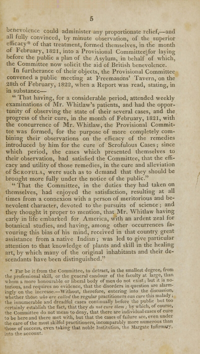 benevolence could administer any proportionate relief,—and all fully convinced, by minute observation, of the superior efficacy* of that treatment, formed themselves, in the month of February, 1821, into a Provisional Committeetfor laying before the public a plan of the Asylum, in behalf ~of which, the Committee now solicit the aid of British benevolence. In furtherance of their objects, the Provisional Committee convened a public meeting at Freemasons' Tavern, on the 28th of February, 1822, when a Report was read, stating, in in substance—  That having, for a considerable period, attended weekly examinations of Mr. Whitlaw's patients, and had the oppor- tunity of observing the state of their several cases, and the progress of their cure, in the month of February, 1821, with the concurrence of Mr. Whitlaw, the Provisional Commit- tee was formed, for the purpose of more completely com- bining their observations on the efficacy of the remedies introduced by him for the cure of Scrofulous Cases; since which period, the cases which presented themselves to their observation, had satisfied the Committee, that the effi- cacy and utility of those remedies, in the cure and alleviation of Scrofula, were such as to demand that they should be brought more fully under the notice of the public.  That the Committee, in the duties they had taken on themselves, had enjoyed the satisfaction, resulting at all times from a connexion with a person of meritorious and be- nevolent character, devoted to the pursuits of science ; and they thought it proper to mention, that Mr. Whitlaw having early in life embarked for America, with an ardent zeal for botanical studies, and having, among other occurrences fa- vouring this bias of his mind, received in that country great assistance from a native Indian ; was led to give particular attention to that knowledge of plants and skill in the healing art, by which many of the original inhabitants and their de- scendants have been distinguished. * Far be it from the Committee, to detract, in the smallest degree, from the professional skill, or the general candour of the faculty at large, than whom a more honourable or liberal body of men do not exist; but it is no- torious, and requires no evidence, that the disorders in question are alarm- ingly on the increase.—Without, therefore, entering into the discussion, whether those who are called the regular practitioners can cure this malady; the innumerable and dreadful cases continually before the public but too certainly establish the fact, that they do not cure them ,■ by which, of course, the Committee do not mean to deny, that there are individual cases of cure to be here and there met with, but that the cases of failure are, even under the care of the most skilful practitioners, incomparably more numerous than 'hose of success, even taking that noble Institution, the Margate Infirmary, into the account.