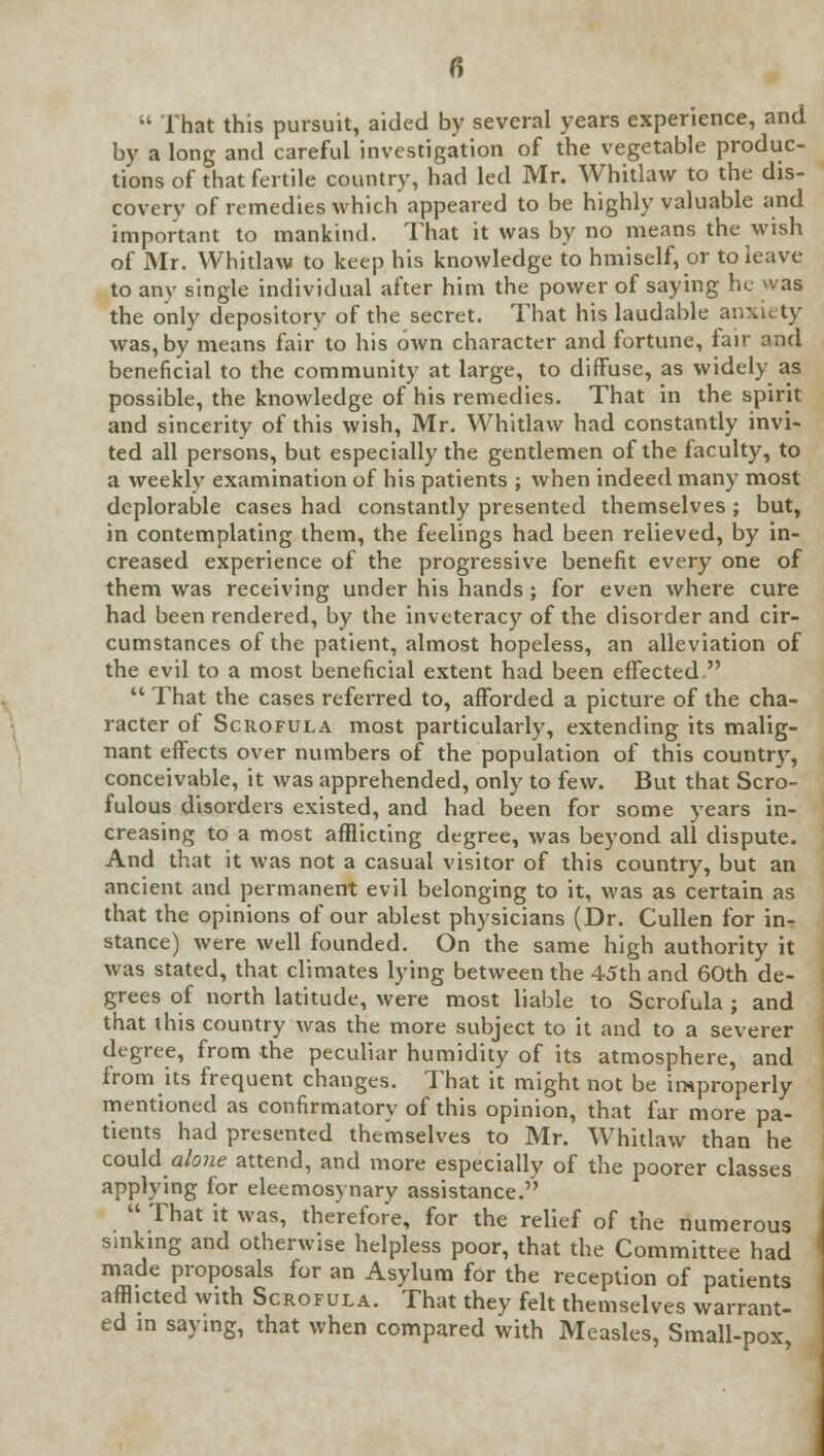  That this pursuit, aided by several years experience, and by a long and careful investigation of the vegetable produc- tions of that fertile country, had led Mr. Whitlaw to the dis- covery of remedies which appeared to be highly valuable and important to mankind. That it was by no means the wish of Mr. Whitlaw to keep his knowledge to hmiself, or to leave to any single individual after him the power of saying he >vas the only depository of the secret. That his laudable anxiety was, by means fair to his own character and fortune, fair and beneficial to the community at large, to diffuse, as widely as possible, the knowledge of his remedies. That in the spirit and sincerity of this wish, Mr. Whitlaw had constantly invi- ted all persons, but especially the gentlemen of the faculty, to a weekly examination of his patients ; when indeed many most deplorable cases had constantly presented themselves ; but, in contemplating them, the feelings had been relieved, by in- creased experience of the progressive benefit every one of them was receiving under his hands ; for even where cure had been rendered, by the inveteracy of the disorder and cir- cumstances of the patient, almost hopeless, an alleviation of the evil to a most beneficial extent had been effected   That the cases referred to, afforded a picture of the cha- racter of Scrofula most particularly, extending its malig- nant effects over numbers of the population of this country, conceivable, it was apprehended, only to few. But that Scro- fulous disorders existed, and had been for some years in- creasing to a most afflicting degree, was beyond all dispute. And that it was not a casual visitor of this country, but an ancient and permanent evil belonging to it, was as certain as that the opinions of our ablest physicians (Dr. Cullen for in- stance) were well founded. On the same high authority it was stated, that climates lying between the 45th and 60th de- grees of north latitude, were most liable to Scrofula ; and that this country was the more subject to it and to a severer degree, from the peculiar humidity of its atmosphere, and from its frequent changes. That it might not be improperly mentioned as confirmatory of this opinion, that far more pa- tients had presented themselves to Mr. Whitlaw than he could alone attend, and more especially of the poorer classes applying for eleemosynary assistance.  That it was, therefore, for the relief of the numerous sinking and otherwise helpless poor, that the Committee had made proposals for an Asylum for the reception of patients afflicted with Scrofula. That they felt themselves warrant- ed in saying, that when compared with Measles, Small-pox