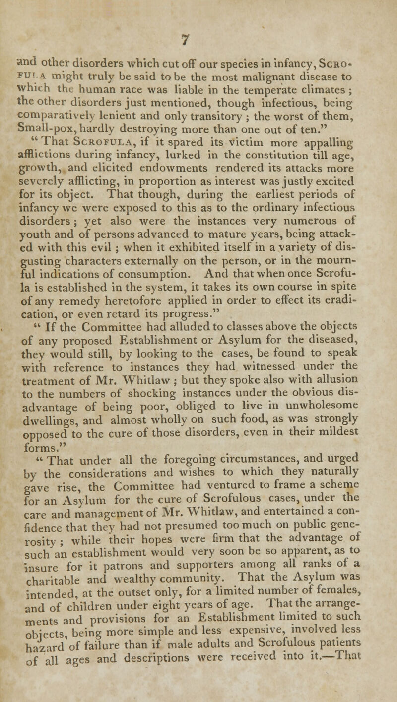 and other disorders which cut off our species in infancy, Scro- fu< a. might truly be said to be the most malignant disease to which tht human race was liable in the temperate climates ; the other disorders just mentioned, though infectious, being comparatively lenient and only transitory ; the worst of them, Small-pox, hardly destroying more than one out of ten.  That Scrofula, if it spared its victim more appalling afflictions during infancy, lurked in the constitution till age, growth, and elicited endowments rendered its attacks more severely afflicting, in proportion as interest was justly excited for its object. That though, during the earliest periods of infancy we were exposed to this as to the ordinary infectious disorders ; yet also were the instances very numerous of youth and of persons advanced to mature years, being attack- ed with this evil ; when it exhibited itself in a variety of dis- gusting characters externally on the person, or in the mourn- ful indications of consumption. And that when once Scrofu- la is established in the system, it takes its own course in spite of any remedy heretofore applied in order to effect its eradi- cation, or even retard its progress.  If the Committee had alluded to classes above the objects of any proposed Establishment or Asylum for the diseased, they would still, by looking to the cases, be found to speak with reference to instances they had witnessed under the treatment of Mr. Whitlaw ; but they spoke also with allusion to the numbers of shocking instances under the obvious dis- advantage of being poor, obliged to live in unwholesome dwellings, and almost wholly on such food, as was strongly opposed to the cure of those disorders, even in their mildest forms.  That under all the foregoing circumstances, and urged by the considerations and wishes to which they naturally gave rise, the Committee had ventured to frame a scheme for an Asylum for the cure of Scrofulous cases, under the care and management of Mr. Whitlaw, and entertained a con- fidence that they had not presumed too much on public gene- rosity ; while their hopes were firm that the advantage of such a'n establishment would very soon be so apparent, as to insure for it patrons and supporters among all ranks of a charitable and wealthy community. That the Asylum was intended, at the outset only, for a limited number of females, and of children under eight years of age. That the arrange- ments and provisions for an Establishment limited to such objects, being more simple and less expensive, involved less hazard'of failure than if male adults and Scrofulous patients of all ages and descriptions were received into it.—That