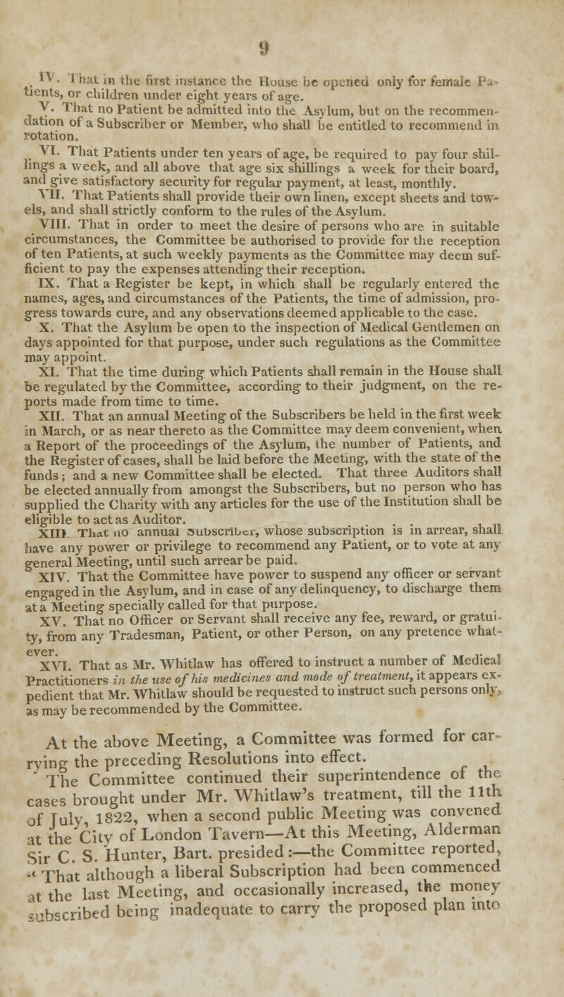 I IV. I hat in Hie fust instance the House be opened only tor female tients, or children under eight years of age. V. That no Patient be admitted into the Asylum, but on the recommen- dation of a Subscriber or Member, who shall be entitled to recommend in rotation. VI. That Patients under ten years of age, be required to pay four shil- lings a week, and all above that age six shillings a week for their board, and give satisfactory security for regular payment, at least, monthly. VII. That Patients shall provide their own linen, except sheets and tow- els, and shall strictly conform to the rules of the Asylum. VIII. That in order to meet the desire of persons who are in suitable circumstances, the Committee be authorised to provide for the reception of ten Patients, at such weekly payments as the Committee may deem suf- ficient to pay the expenses attending their reception. IX. That a Register be kept, in which shall be regularly entered the names, ages, and circumstances of the Patients, the time of admission, pro gress towards cure, and any observations deemed applicable to the case. X. That the Asylum be open to the inspection of Medical Gentlemen on days appointed for that purpose, under such regulations as the Committee may appoint. XI. That the time during which Patients shall remain in the House shall be regulated by the Committee, according to their judgment, on the re- ports made from time to time. XII. That an annual Meeting of the Subscribers be held in the first week in March, or as near thereto as the Committee may deem convenient, when a Report of the proceedings of the Asylum, the number of Patients, and the Register of cases, shall be laid before the Meeting, with the state of the funds; and a new Committee shall be elected. That three Auditors shall be elected annually from amongst the Subscribers, but no person who has supplied the Charity with any articles for the use of the Institution shall be eligible to act as Auditor. . . XIIJ. That no annual subscriber, whose subscription is in arrear, shall have any power or privilege to recommend any Patient, or to vote at any general Meeting, until such arrear be paid. XIV. That the Committee have power to suspend any officer or servant engaged in the Asylum, and in case of any delinquency, to discharge them at a Meeting specially called for that purpose. XV. That no Officer or Servant shall receive any fee, reward, or gratui- ty, from any Tradesman, Patient, or other Person, on any pretence what- ever. XVI. That as Mr. Whitlaw has offered to instruct a number of Medical Practitioners in the use of his medicines and mode of treatment, it appears ex- pedient that Mr. Whitlaw should be requested to instruct such persons onIy:, as may be recommended by the Committee. At the above Meeting, a Committee was formed for car- rying the preceding Resolutions into effect. The Committee continued their superintendence of the cases brought under Mr. Whitlaw's treatment, till the 11th of Tuly 1822, when a second public Meeting was convened at the City of London Tavern—At this Meeting, Alderman Sir C S. Hunter, Bart, presided:—the Committee reported,  That although a liberal Subscription had been commenced at the last Meeting, and occasionally increased, the money subscribed being inadequate to carry the proposed plan into