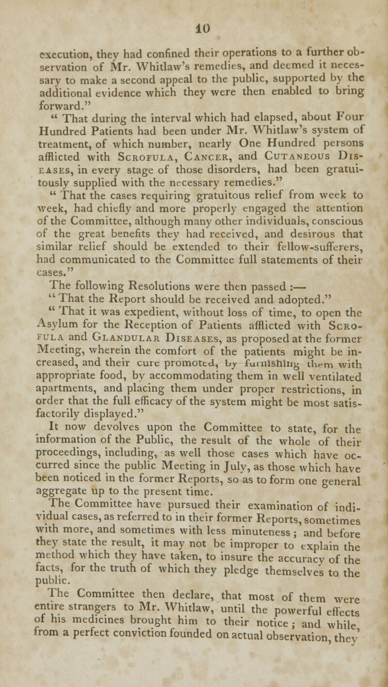 execution, they had confined their operations to a further ob- servation of Mr. Whitlaw's remedies, and deemed it neces- sary to make a second appeal to the public, supported by the additional evidence which they were then enabled to bring forward.  That during the interval which had elapsed, about Four Hundred Patients had been under Mr. Whitlaw's system of treatment, of which number, nearly One Hundred persons afflicted with Scrofula, Cancer, and Cutaneous Dis- eases, in every stage of those disorders, had been gratui- tously supplied with the necessary remedies.  That the cases requiring gratuitous relief from week to week, had chiefly and more properly engaged the attention of the Committee, although many other individuals, conscious of the great benefits they had received, and desirous that similar relief should be extended to their fellow-sufferers, had communicated to the Committee full statements of their cases. The following Resolutions were then passed :—  That the Report should be received and adopted.  That it was expedient, without loss of time, to open the Asylum for the Reception of Patients afflicted with Scro- fula and Glandular Diseases, as proposed at the former Meeting, wherein the comfort of the patients might be in- creased, and their cure promoted, by furnishing them with appropriate food, by accommodating them in well ventilated apartments, and placing them under proper restrictions, in order that the full efficacy of the system might be most satis- factorily displayed. It now devolves upon the Committee to state, for the information of the Public, the result of the whole of their proceedings, including, as well those cases which have oc- curred since the public Meeting in July, as those which have been noticed in the former Reports, so as to form one general aggregate up to the present time. The Committee have pursued their examination of indi- vidual cases, as referred to in their former Reports, sometimes with more, and sometimes with less minuteness ; and before they state the result, it may not be improper to explain the method which they have taken, to insure the accuracy of the facts, for the truth of which they pledge themselves to the public. The Committee then declare, that most of them were entire strangers to Mr. Whitlaw, until the powerful effects of his medicines brought him to their notice ; and while from a perfect conviction founded on actual observation they