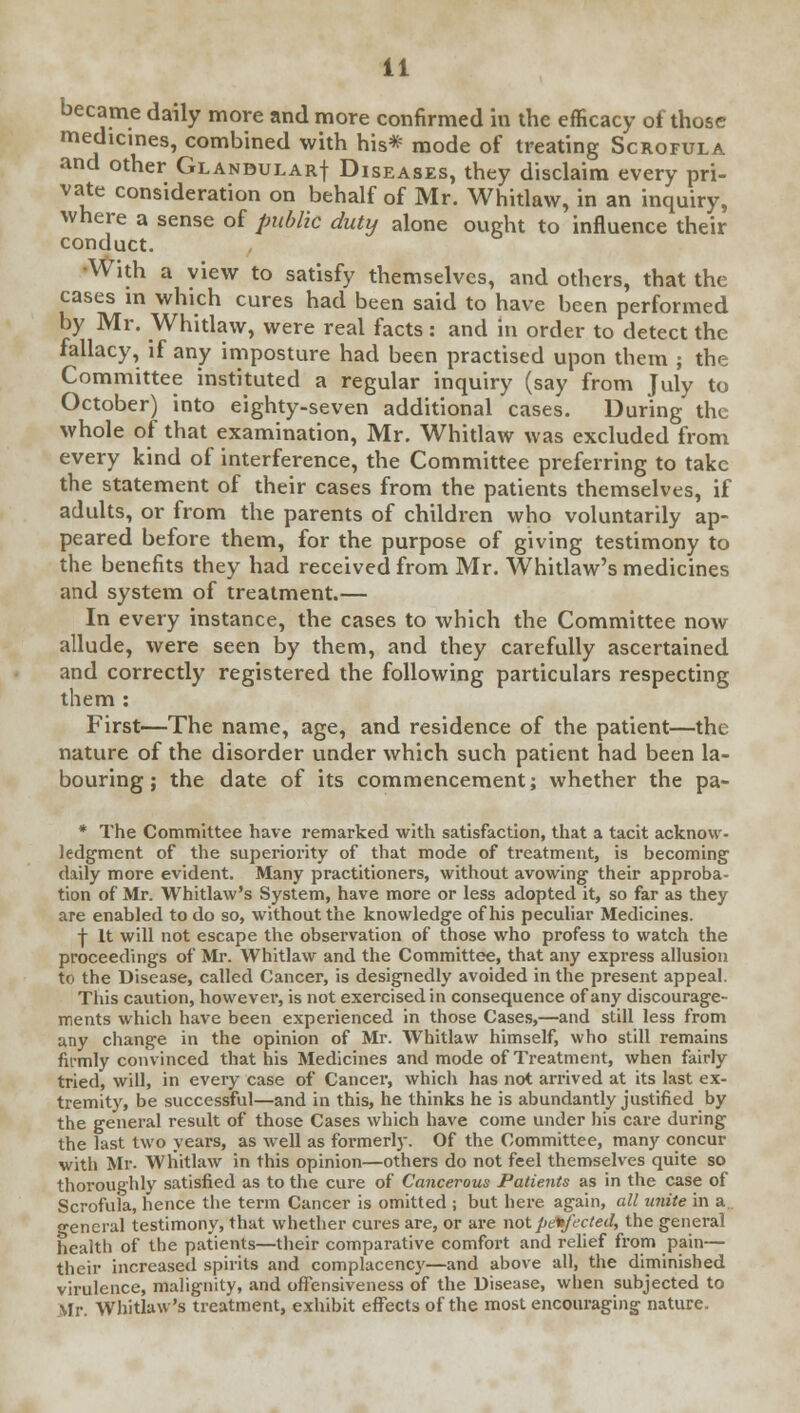 became daily more and more confirmed in the efficacy of those medicines, combined with his* mode of treating Scrofula and other Glandular! Diseases, they disclaim every pri- vate consideration on behalf of Mr. Whitlaw, in an inquiry, where a sense of public duty alone ought to influence their conduct. With a view to satisfy themselves, and others, that the cases in which cures had been said to have been performed by Mr. Whitlaw, were real facts: and in order to detect the fallacy, if any imposture had been practised upon them ; the Committee instituted a regular inquiry (say from July to October) into eighty-seven additional cases. During the whole of that examination, Mr. Whitlaw was excluded from every kind of interference, the Committee preferring to take the statement of their cases from the patients themselves, if adults, or from the parents of children who voluntarily ap- peared before them, for the purpose of giving testimony to the benefits they had received from Mr. Whitlaw's medicines and system of treatment.— In every instance, the cases to which the Committee now allude, were seen by them, and they carefully ascertained and correctly registered the following particulars respecting them : First—The name, age, and residence of the patient—the nature of the disorder under which such patient had been la- bouring ; the date of its commencement; whether the pa- * The Committee have remarked with satisfaction, that a tacit acknow- ledgment of the superiority of that mode of treatment, is becoming daily more evident. Many practitioners, without avowing their approba- tion of Mr. Whitlaw's System, have more or less adopted it, so far as they are enabled to do so, without the knowledge of his peculiar Medicines. f It will not escape the observation of those who profess to watch the proceedings of Mr. Whitlaw and the Committee, that any express allusion to the Disease, called Cancer, is designedly avoided in the present appeal. This caution, however, is not exercised in consequence of any discourage- ments which have been experienced in those Cases,—and still less from any change in the opinion of Mr. Whitlaw himself, who still remains firmly convinced that his Medicines and mode of Treatment, when fairly tried, will, in every case of Cancel', which has not arrived at its last ex- tremity, be successful—and in this, he thinks he is abundantly justified by the general result of those Cases which have come under his care during the last two years, as well as formerly. Of the Committee, many concur with Mr. Whitlaw in this opinion—others do not feel themselves quite so thoroughly satisfied as to the cure of Cancerous Patients as in the case of Scrofula, hence the term Cancer is omitted ; but here again, all unite in a general testimony, that whether cures are, or are not perfected, the general health of the patients—their comparative comfort and relief from pain— their increased spirits and complacency—and above all, the diminished virulence, malignity, and offensiveness of the Disease, when subjected to Mr. Whitlaw's treatment, exhibit effects of the most encouraging nature.