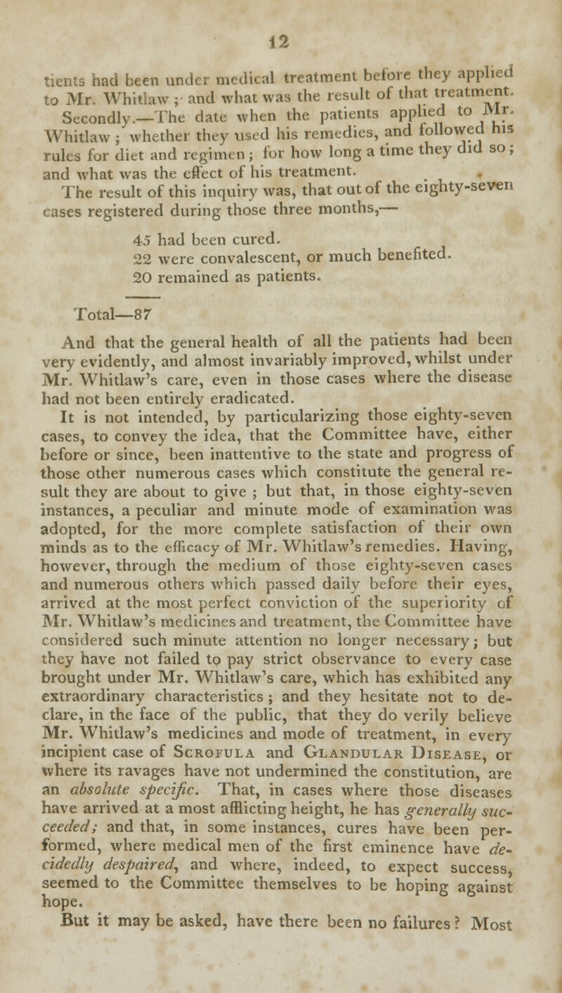 tients had been under medical treatment before they applied to Mr. Whitlaw ;■ and what was the result of that treatment. Secondly.—The date when the patients applied to Mr. Whitlaw ; whether they used his remedies, and followed his rules for diet and regimen ; for how long a time they did so; and what was the effect of his treatment. The result of this inquiry was, that out of the eighty-seven cases registered during those three months,— 45 had been cured. 22 were convalescent, or much benefited. 20 remained as patients. Total—87 And that the general health of all the patients had been very evidently, and almost invariably improved, whilst under Mr. Whitlaw's care, even in those cases where the disease had not been entirely eradicated. It is not intended, by particularizing those eighty-seven cases, to convey the idea, that the Committee have, either before or since, been inattentive to the state and progress of those other numerous cases which constitute the general re- sult they are about to give ; but that, in those eighty-seven instances, a peculiar and minute mode of examination was adopted, for the more complete satisfaction of their own minds as to the efficacy of Mr. Whitlaw's remedies. Having, however, through the medium of those eighty-seven cases and numerous others which passed daily before their eyes, arrived at the most perfect conviction of the superiority of Mr. Whitlaw's medicines and treatment, the Committee have considered such minute attention no longer necessary; but they have not failed to pay strict observance to every case brought under Mr. Whitlaw's care, which has exhibited any extraordinary characteristics ; and they hesitate not to de- clare, in the face of the public, that they do verily believe Mr. Whitlaw's medicines and mode of treatment, in every incipient case of Scrofula and Glandular Disease, or where its ravages have not undermined the constitution, are an absolute specific. That, in cases where those diseases have arrived at a most afflicting height, he has generally suc- ceeded; and that, in some instances, cures have been per- formed, where medical men of the first eminence have de- cidedly despaired, and where, indeed, to expect success seemed to the Committee themselves to be hoping against hope. But it may be asked, have there been no failures ? Most