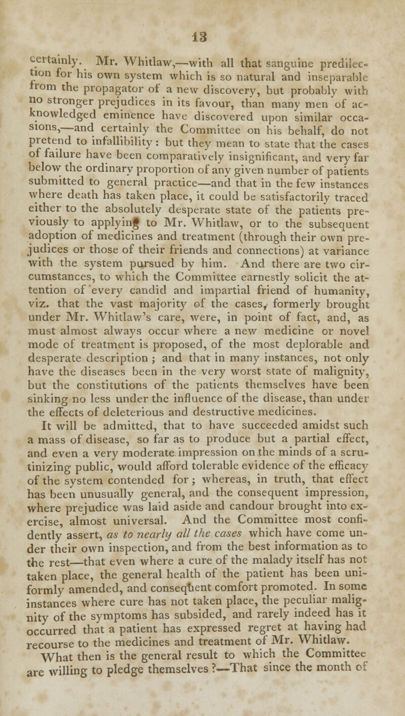 certainly. Mr. Whitlaw,—with all that sanguine predilec- tion for his own system which is so natural and inseparable irom the propagator of a new discovery, but probably with no stronger prejudices in its favour, than many men of ac- knowledged eminence have discovered upon similar occa- sions,—and certainly the Committee on his behalf, do not pretend to infallibility: but they mean to state that the cases of failure have been comparatively insignificant, and very far below the ordinary proportion of any given number of patients submitted to general practice—and that in the few instances where death has taken place, it could be satisfactorily traced either to the absolutely desperate state of the patients pre- viously to applying to Mr. Whitlaw, or to the subsequent adoption of medicines and treatment (through their own pre- judices or those of their friends and connections) at variance with the system pursued by him. And there are two cir- cumstances, to which the Committee earnestly solicit the at- tention of every candid and impartial friend of humanity, viz. that the vast majority of the cases, formerly brought under Mr. Whitlaw's care, were, in point of fact, and, as must almost always occur where a new medicine or novel mode of treatment is proposed, of the most deplorable and desperate description ; and that in many instances, not only have the diseases been in the very worst state of malignity, but the constitutions of the patients themselves have been sinking no less under the influence of the disease, than under the effects of deleterious and destructive medicines. It will be admitted, that to have succeeded amidst such a mass of disease, so far as to produce but a partial effect, and even a very moderate impression on the minds of a scru- tinizing public, would afford tolerable evidence of the efficacy of the system contended for; whereas, in truth, that effect has been unusually general, and the consequent impression, where prejudice was laid aside and candour brought into ex- ercise, almost universal. And the Committee most confi- dently assert, as to nearly all the cases which have come un- der their own inspection, and from the best information as to the rest—that even where a cure of the malady itself has not taken place, the general health of the patient has been uni- formly amended, and consequent comfort promoted. In some instances where cure has not taken place, the peculiar malig- nity of the symptoms has subsided, and rarely indeed has it occurred that a patient has expressed regret at haying had recourse to the medicines and treatment of Mr. Whitlaw. What then is the general result to which the Committee are willing to pledge themselves ?—That since the month of