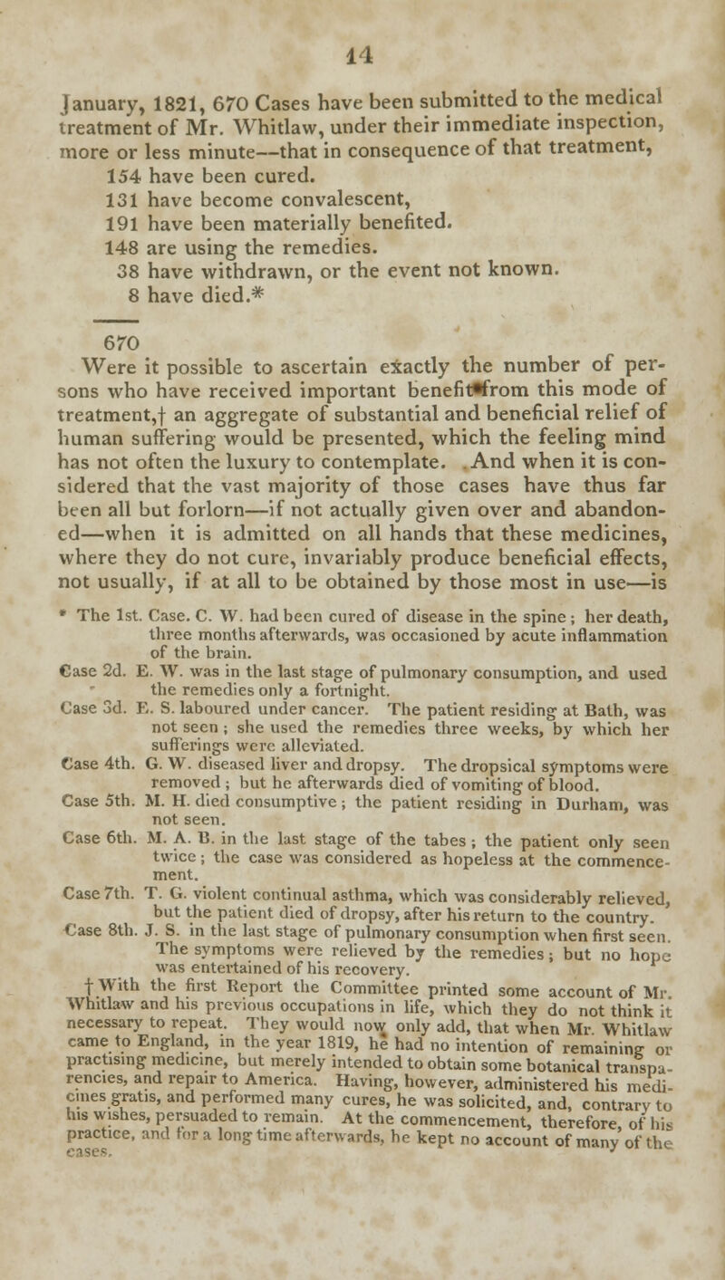 January, 1821, 670 Cases have been submitted to the medical treatment of Mr. Whitlaw, under their immediate inspection, more or less minute—that in consequence of that treatment, 154 have been cured. 131 have become convalescent, 191 have been materially benefited. 148 are using the remedies. 38 have withdrawn, or the event not known. 8 have died.* 670 Were it possible to ascertain exactly the number of per- sons who have received important benefitflfrom this mode of treatment,! an aggregate of substantial and beneficial relief of human suffering would be presented, which the feeling mind has not often the luxury to contemplate. And when it is con- sidered that the vast majority of those cases have thus far been all but forlorn—if not actually given over and abandon- ed—when it is admitted on all hands that these medicines, where they do not cure, invariably produce beneficial effects, not usually, if at all to be obtained by those most in use—is * The 1st. Case. C. W. had been cured of disease in the spine ; her death, three months afterwards, was occasioned by acute inflammation of the brain. Case 2d. E. W. was in the last stage of pulmonary consumption, and used the remedies only a fortnight. Case 3d. E. S. laboured under cancer. The patient residing at Bath, was not seen ; she used the remedies three weeks, by which her sufferings were alleviated. Case 4th. G. W. diseased liver and dropsy. The dropsical symptoms were removed ; but he afterwards died of vomiting of blood. Case 5th. M. H. died consumptive; the patient residing in Durham, was not seen. Case 6th. M. A. B. in the last stage of the tabes ; the patient only seen twice; the case was considered as hopeless at the commence- ment. Case 7th. T. G. violent continual asthma, which was considerably relieved, but the patient died of dropsy, after his return to the country. Case 8th. J. S. in the last stage of pulmonary consumption when first seen. The symptoms were relieved by the remedies; but no hope was entertained of his recovery, f With the first Report the Committee printed some account of Mr Whitlaw and his previous occupations in life, which they do not think it necessary to repeat. They would now only add, that when Mr Whitlaw came to England, in the year 1819, he had no intention of remaining or practising medicine, but merely intended to obtain some botanical transpa- rencies, and repair to America. Having, however, administered his medi- cines gratis, and performed many cures, he was solicited, and, contrary to his wishes, persuaded to remain. At the commencement, therefore of his practice, and tor a long time afterwards, he kept no account of many of the