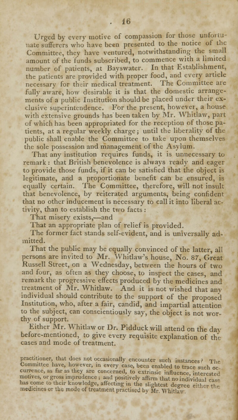 Urged by every motive of compassion for those unfortu- nate sufferers who have been presented to the notice of the Committee, they have ventured, notwithstanding the small amount of the funds subscribed, to commence with a limited number of patients, at Bayswater. In that Establishment, the patients are provided with proper food, and every article necessary for their medical treatment. The Committee are fully aware, how desirable it is that the domestic arrange- ments of a public Institution should be placed under their ex- clusive superintendence. For the present, however, a house with extensive grounds has been taken by Mr. Whitlaw, part of which has been appropriated for the reception of those pa- tients, at a regular weekly charge; until the liberality of the public shall enable the Committee to take upon themselves the sole possession and management of the Asylum. That any institution requires funds, it is unnecessary to remark: that British benevolence is always ready and eager to provide those funds, if it can be satisfied that the object is legitimate, and a proportionate benefit can be ensured, is equally certain. The Committee, therefore, will not insult that benevolence, by reiterated arguments, being confident that no other inducement is necessary to call it into liberal ac- tivity, than to establish the two facts : That misery exists,'—and That an appropriate plan of relief is provided. The former fact stands self-evident, and is universally ad- mitted. That the public may be equally convinced of the latter, all persons are invited to Mr. Whitlaw's house, No. 87, Great Russell Street, on a Wednesday, between the hours of two and four, as often as they choose, to inspect the cases, and remark the progressive effects produced by the medicines and treatment of Mr. Whitlaw. And it is not wished that any individual should contribute to the support of the proposed Institution, who, after a fair, candid, and impartial attention to the subject, can conscientiously say, the object is not wor- thy of support. Either Mr. Whitlaw or Dr. Pidduck will attend on the day before-mentioned, to give every requisite explanation of the cases and mode of treatment. practitioner, that does not occasionally encounter such instances > The Committee have, however, in every case, been enabled to trace such oc currence, as far as they are concerned, to extrinsic influence interested motives, or gross imprudence ; and positively affirm that no individual case has come to their knowledge, affecting in the slightest degree either thf medicines or the mode of treatment practised by Mr Whitlaw