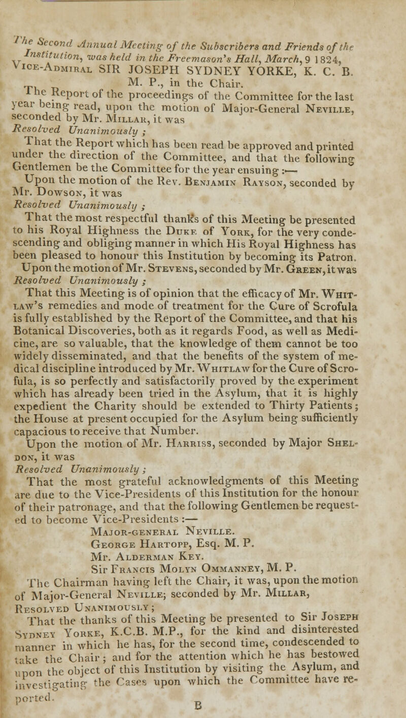 ? he Second Annual Meeting of the Subscribers and Friends of the Institution, was held in the Freemason's Hall, March, 9 1 824, vice-admiral SIR JOSEPH SYDNEY YORKE, K. C. B. M. P., in the Chair. 1 he Report of the proceedings of the Committee for the last year being read, upon the motion of Major-General Neville, seconded by Mr. Millar, it was Resolved Unanimously ; That the Report which has been read be approved and printed under the direction of the Committee, and that the following- Gentlemen be the Committee for the year ensuing :•— Upon the motion of the Rev. Benjamin Rayson, seconded by Mr. Dowson, it was Resolved Unanimously ; That the most respectful thank's of this Meeting be presented to his Royal Highness the Dukr of York, for the very conde- scending and obliging manner in which His Royal Highness has been pleased to honour this Institution by becoming its Patron, Upon the motion of Mr. Stevens, seconded by Mr. Green, it was Resolved Unanimously ; That this Meeting is of opinion that the efficacy of Mr. Whit- law's remedies and mode of treatment for the Cure of Scrofula is fully established by the Report of the Committee, and that his Botanical Discoveries, both as it regards Food, as well as Medi- cine, are so valuable, that the knowledge of them cannot be too widely disseminated, and that the benefits of the system of me- dical discipline introduced by Mr. Whitlaw for the Cure of Scro- fula, is so perfectly and satisfactorily proved by the experiment which has already been tried in the Asylum, that it is highly expedient the Charity should be extended to Thirty Patients; the House at present occupied for the Asylum being sufficiently capacious to receive that Number. Upon the motion of Mr. Harriss, seconded by Major Shel- don, it was Resolved Unanimously ; That the most grateful acknowledgments of this Meeting are due to the Vice-Presidents of this Institution for the honour of their patronage, and that the following Gentlemen be request- ed to become Vice-Presidents :— Major-general Neville. George Hartopp, Esq. M. P. Mr. Alderman Key. Sir Francis Molyn Ommanney, M. P. The Chairman having left the Chair, it was, upon the motion of Major-General Neville; seconded by Mr. Millar, Resolved Unanimously; That the thanks of this Meeting be presented to Sir Joseph Sydney Yorke, K.C.B. M.P., for the kind and disinterested manner in which he has, for the second time, condescended to take the Chair; and for the attention which he has bestowed upon the object of this Institution by visiting the Asylum, and investigating the Cas^s upon which the Committee have re- ported. B
