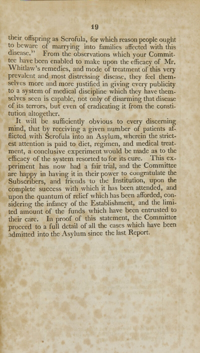 their offspring as Scrofula, for which reason people ought to beware of marrying into families affected with this disease. From the observations which your Commit- tee have been enabled to make upon the efficacy of Mr. Whitlaw's remedies, and mode of treatment of this very- prevalent and most distressing disease, they feel them- selves more and more justified in giving every publicity to a system of medical discipline which they have them- selves seen is capable, not only of disarming that disease of its terrors, but even of eradicating it from the consti- tution altogether. It will be sufficiently obvious to every discerning mind, that by receiving a given number of patients af- flicted with Scrofula into an Asylum, wherein the strict- est attention is paid to diet, regimen, and medical treat- ment, a conclusive experiment would be made as to the efficacy of the system resorted to for its cure. This ex- periment has now had a fair trial, and the Committee are happy in having it in their power to congratulate the Subscribers, and friends to the Institution, upon the complete success with which it has been attended, and upon the quantum of relief which has been afforded, con- sidering the infancy of the Establishment, and the limi- ted amount of the' funds which have been entrusted to their care. In proof of this statement, the Committee proceed to a full detail of all the cases which have been admitted into the Asylum since the last Report.