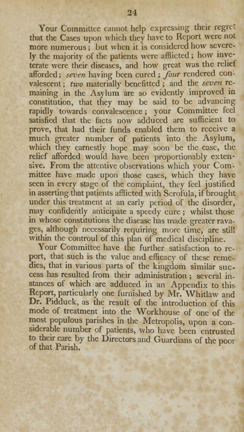 Your Committee cannot help expressing their regret that the Cases upon which they have to Report were not more numerous; but when it is considered how severe- ly the majority of the patients were afflicted; how inve- terate were their diseases, and how great was the relief afforded; seven having been cured ; four rendered con- valescent ; two materially benefitted ; and the seven re- maining in the Asylum are so evidently improved in constitution, that they may be said to be advancing rapidly towards convalescence; your Committee feel satisfied that the facts now adduced are sufficient to prove, that had their funds enabled them to receive a much greater number of patients into the Asylum, which they earnestly hope may soon be the case, the relief afforded would have been proportionably exten- sive. From the attentive observations which your Com- mittee have made upon those cases, which they have seen in every stage of the complaint, they feel justified in asserting that patients afflicted with Scrofula, if brought under this treatment at an early period of the disorder, may confidently anticipate a speedy cure ; whilst those in whose constitutions the disease has made greater rava- ges, although necessarily requiring more time, are still within the controul of this plan of medical discipline. Your Committee have the further satisfaction to re- port, that such is the value and efficacy of these reme- dies, that in various parts of the kingdom similar suc- cess has resulted from their administration ; several in- stances of which are adduced in an Appendix to this Report, particularly one furnished by Mr. Whitlaw and Dr. Pidduck, as the result of the introduction of this mode of treatment into the Workhouse of one of the most populous parishes in the Metropolis, upon a con- siderable number of patients, who have been entrusted to their care by the Directors and Guardians of the poor of that Parish.