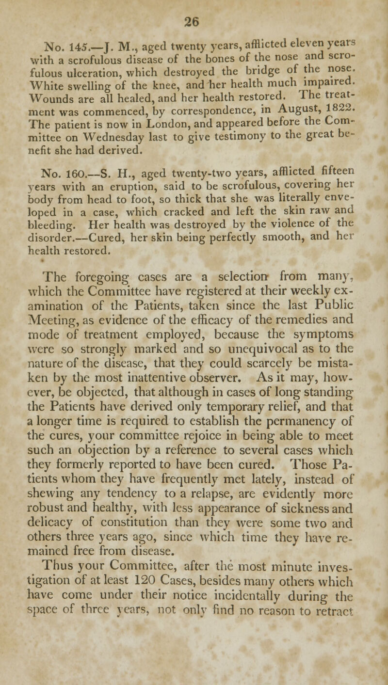 No. 145.—J. M., aged twenty years, afflicted eleven years with a scrofulous disease of the bones of the nose and scro- fulous ulceration, which destroyed the bridge of the nose. White swelling of the knee, and her health much impaired. Wounds are all healed, and her health restored. The treat- ment was commenced, by correspondence, in August, 1822. The patient is now in London, and appeared before the Com- mittee on Wednesday last to give testimony to the great be- nefit she had derived. No. 160.—S. H., aged twenty-two years, afflicted fifteen years with an eruption, said to be scrofulous, covering her body from head to foot, so thick that she was literally enve- loped in a case, which cracked and left the skin raw and bleeding. Her health was destroyed by the violence of the disorder.—Cured, her skin being perfectly smooth, and her health restored. The foregoing cases are a selection- from many, which the Committee have registered at their weekly ex- amination of the Patients, taken since the last Public Meeting, as evidence of the efficacy of the remedies and mode of treatment employed, because the symptoms were so strongly marked and so unequivocal as to the nature of the disease, that they could scarcely be mista- ken by the most inattentive observer. As it may, how- ever, be objected, that although in cases of long standing the Patients have derived only temporary relief, and that a longer time is required to establish the permanency of the cures, your committee rejoice in being able to meet such an objection by a reference to several cases which they formerly reported to have been cured. Those Pa- tients whom they have frequently met lately, instead of shewing any tendency to a relapse, are evidently more robust and healthy, with less appearance of sickness and delicacy of constitution than they were some two and others three years ago, since which time they have re- mained free from disease. Thus your Committee, after the most minute inves- tigation of at least 120 Cases, besides many others which have come under their notice incidentally during the space of three years, not only find no reason to retract