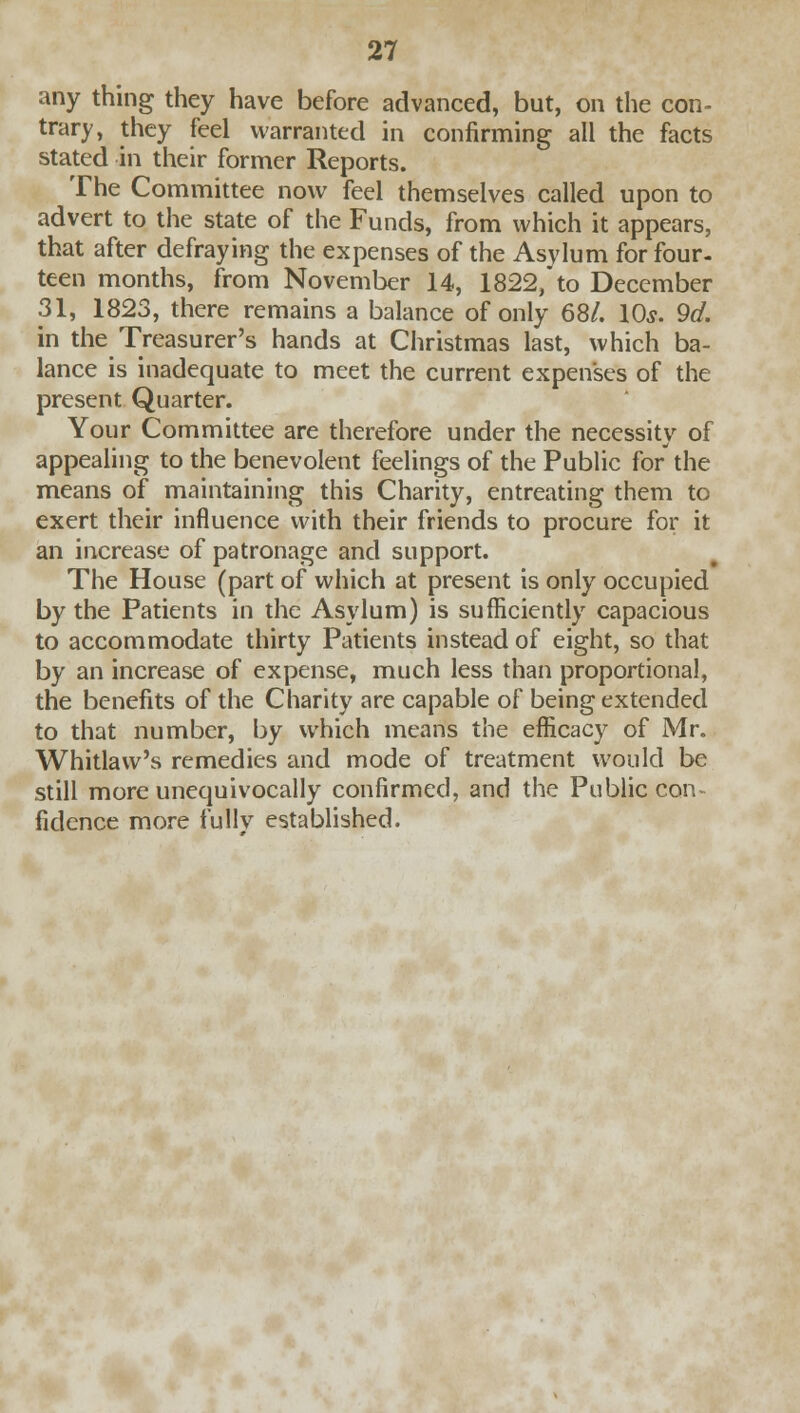 any thing they have before advanced, but, on the con- trary, they feel warranted in confirming all the facts stated in their former Reports. The Committee now feel themselves called upon to advert to the state of the Funds, from which it appears, that after defraying the expenses of the Asylum for four- teen months, from November 14, 1822, to December 31, 1823, there remains a balance of only 68/. 10s. 9d. in the Treasurer's hands at Christmas last, which ba- lance is inadequate to meet the current expenses of the present Quarter. Your Committee are therefore under the necessity of appealing to the benevolent feelings of the Public for the means of maintaining this Charity, entreating them to exert their influence with their friends to procure for it an increase of patronage and support. The House (part of which at present is only occupied by the Patients in the Asylum) is sufficiently capacious to accommodate thirty Patients instead of eight, so that by an increase of expense, much less than proportional, the benefits of the Charity are capable of being extended to that number, by which means the efficacy of Mr. Whitlaw's remedies and mode of treatment would be still more unequivocally confirmed, and the Public con ficlence more fully established.