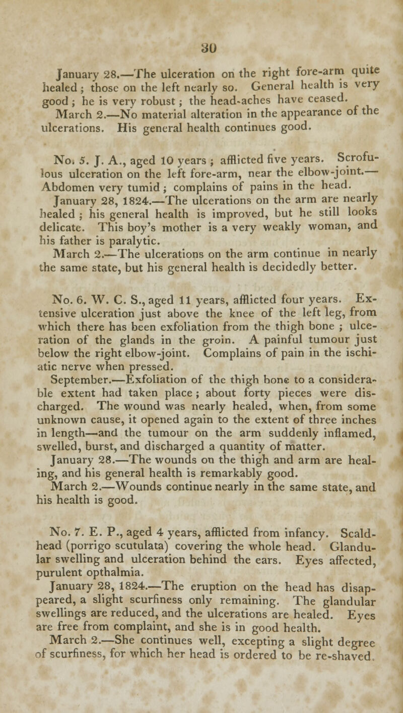 January 28.—The ulceration on the right fore-arm quite healed; those on the left nearly so. General health is very good ; he is very robust; the head-aches have ceased. March 2.—No material alteration in the appearance of the ulcerations. His general health continues good. No. 5. J. A., aged 10 years ; afflicted five years. Scrofu- lous ulceration on the left fore-arm, near the elbow-joint.— Abdomen very tumid ; complains of pains in the head. January 28, 1824.—The ulcerations on the arm are nearly healed ; his general health is improved, but he still looks delicate. This boy's mother is a very weakly woman, and his father is paralytic. March 2.—The ulcerations on the arm continue in nearly the same state, but his general health is decidedly better. No. 6. W. C. S., aged 11 years, afflicted four years. Ex- tensive ulceration just above the knee of the left leg, from which there has been exfoliation from the thigh bone ; ulce- ration of the glands in the groin. A painful tumour just below the right elbow-joint. Complains of pain in the ischi- atic nerve when pressed. September.—Exfoliation of the thigh bone to a considera- ble extent had taken place ; about forty pieces were dis- charged. The wound was nearly healed, when, from some unknown cause, it opened again to the extent of three inches in length—and the tumour on the arm suddenly inflamed, swelled, burst, and discharged a quantity of matter. January 28.—The wounds on the thigh and arm are heal- ing, and his general health is remarkably good. March 2.—Wounds continue nearly in the same state, and his health is good. No. 7. E. P., aged 4 years, afflicted from infancy. Scald- head (porrigo scutulata) covering the whole head. Glandu- lar swelling and ulceration behind the ears. Eyes affected, purulent opthalmia. January 28, 1824.—The eruption on the head has disap- peared, a slight scurfiness only remaining. The glandular swellings are reduced, and the ulcerations are healed. Eyes are free from complaint, and she is in good health. March 2.—She continues well, excepting a slight degree of scurfiness, for which her head is ordered to be re-shaved.