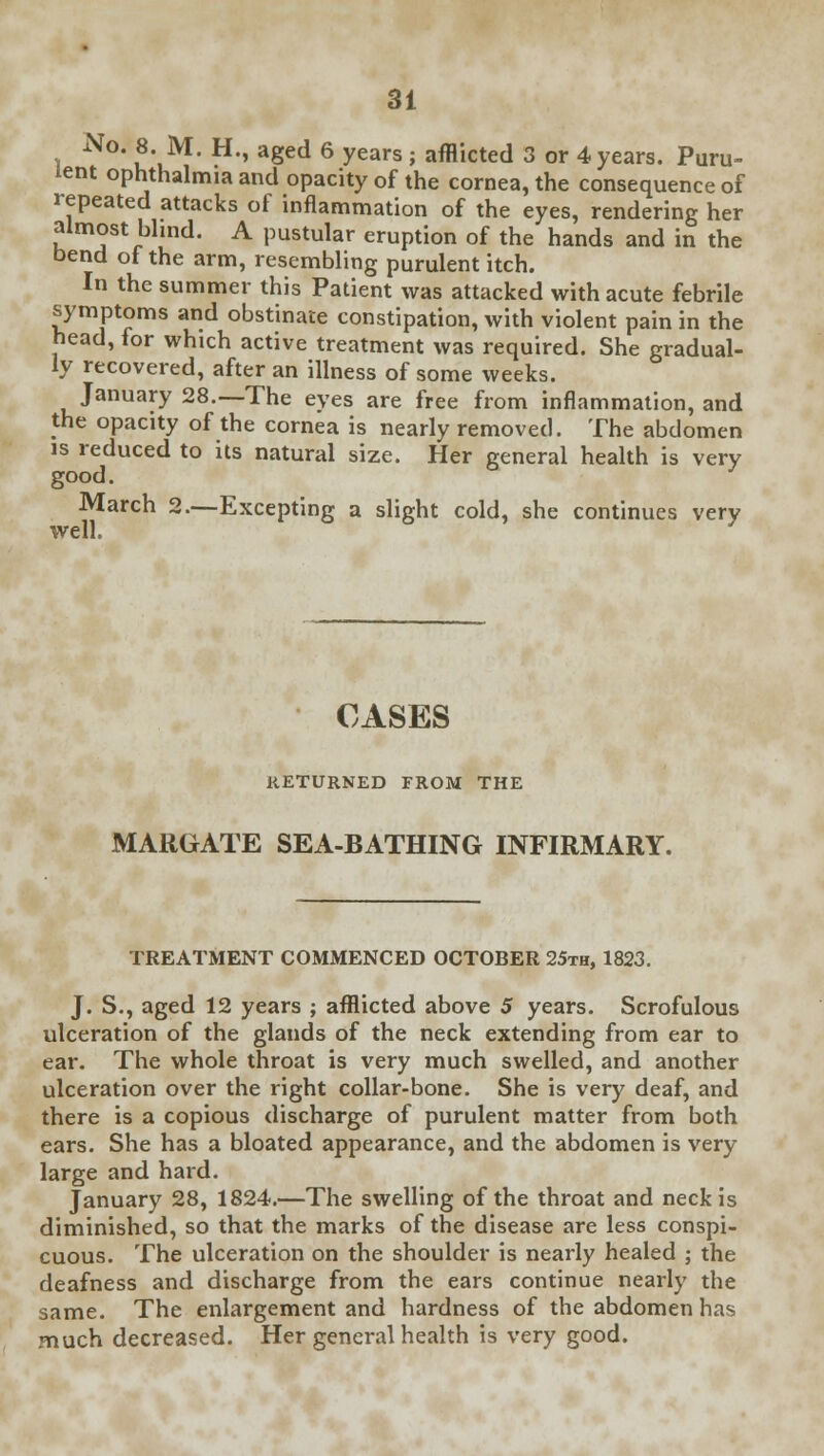 xVo. 8. M. H., aged 6 years; afflicted 3 or 4 years. Puru- lent ophthalmia and opacity of the cornea, the consequence of repeated attacks of inflammation of the eyes, rendering her almost blind. A pustular eruption of the hands and in the bend of the arm, resembling purulent itch. In the summer this Patient was attacked with acute febrile symptoms and obstinate constipation, with violent pain in the head, for which active treatment was required. She gradual- ly recovered, after an illness of some weeks. January 28.—The eyes are free from inflammation, and the opacity of the cornea is nearly removed. The abdomen is reduced to its natural size. Her general health is very good. March 2.—Excepting a slight cold, she continues very well. CASES RETURNED FROM THE MARGATE SEA-BATHING INFIRMARY. TREATMENT COMMENCED OCTOBER 25th, 1823. J. S., aged 12 years ; afflicted above 5 years. Scrofulous ulceration of the glands of the neck extending from ear to ear. The whole throat is very much swelled, and another ulceration over the right collar-bone. She is very deaf, and there is a copious discharge of purulent matter from both ears. She has a bloated appearance, and the abdomen is very large and hard. January 28, 1824.—The swelling of the throat and neck is diminished, so that the marks of the disease are less conspi- cuous. The ulceration on the shoulder is nearly healed ; the deafness and discharge from the ears continue nearly the same. The enlargement and hardness of the abdomen has much decreased. Her general health is very good.
