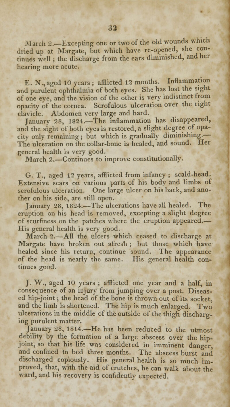 March 2.—Excepting one or two of the old wounds which dried up at Margate, but which have re-opened, she con- tinues well; the discharge from the ears diminished, and her hearing more acute. E. N.,aged 10 years ; afflicted 12 months. Inflammation and purulent ophthalmia of both eyes. She has lost the sight of one eye, and the vision of the other is very indistinct from opacity of the cornea. Scrofulous ulceration over the right clavicle. Abdomen very large and hard. January 28, 1824.—The inflammation has disappeared, and the sight of both eyes is restored, a slight degree of opa- city only remaining; but which is gradually diminishing.— The ulceration on the collar-bone is healed, and sound. Her general health is very good. March 2.—Continues to improve constitutionally. G. T., aged 12 years, afflicted from infancy ; scald-head. Extensive scars on various parts of his body and limbs of scrofulous ulceration. One large ulcer on his back, and ano- ther on his side, are still open. January 28, 1824.—The ulcerations have all healed. The eruption on his head is removed, excepting a slight degree of scurfiness on the patches where the eruption appeared.— His general health is very good. March 2.—All the ulcers which ceased to discharge at Margate have broken out afresh ; but those which have healed since his return, continue sound. The appearance of the head is nearly the same. His general health con- tinues good. J. W., aged 10 years ; afflicted one year and a half, in consequence of an injury from jumping over a post. Diseas- ed hip-joint; the head of the bone is thrown out of its socket, and the limb is shortened. The hip is much enlarged. Two ulcerations in the middle of the outside of the thigh discharg- ing purulent matter. January 28, 1814.—He has been reduced to the utmost debility by the formation of a large abscess over the hip- joint, so that his life was considered in imminent danger, and confined to bed three months. The abscess burst and discharged copiously. His general health is so much im- proved, that, with the aid of crutches, he can walk about the ward, and his recovery is confidently expected.
