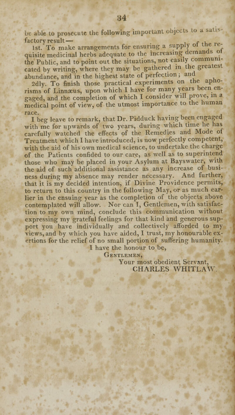 be able to prosecute the following important objects to a sa factory result— - . 1st. To make arrangements for ensuring a supply oi t.ne re- quisite medicinal herbs adequate to the increasing demands ot the Public, and to point out the situations, not easily communi- cated by writing, where they may be gathered in the greatest abundance, and in the highest state of perfection ; and 2dly. To finish those practical experiments on the apho- risms of Linnaeus, upon which I have for many years been en- gaged, and the completion of which I consider will prove, m a medical point of view, of the utmost importance to the human race. , I beg leave to remark, that Dr. Pidduck having been engaged Avith me for upwards of two years, during which time he has carefully watched the effects of the Remedies and Mode of Treatment which I have introduced, is now perfectly competent, with the aid of his own medical science, to undertake the charge of the Patients confided to our care, as well as to superintend those who may be placed in your Asylum at Bayswater, with the aid of such additional assistance as any increase of busi- ness during my absence may render necessary. And further, that it is my decided intention, if Divine Providence permits, to return to this country in the following May, or as much ear- lier in the ensuing year as the completion of the objects above contemplated will allow. Nor can I, Gentlemen, with satisfac- tion to my own mind, conclude this communication without expressing my grateful feelings for that kind and generous sup- port you have individually and collectively afforded to my views, and by which you have aided, I trust, my honourable ex- ertions for the relief of no small portion of suffering humanity. I have the honour to be, Gentlemen, Your most obedient Servant, CHARLES WHITLAW