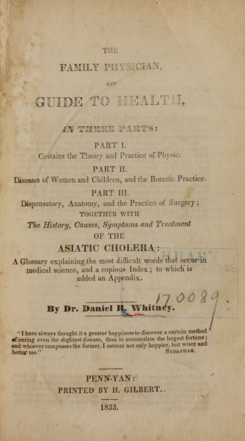 THE FAMILY PHYSICIAN, GUIDE TO HEALTH, is TZ2!::•::: :\v::t$: PART I. detains the Theory and Practice of Physic PART n. Diseases of Women and Children, and the Botanic Practice. PART III. Dispensatory, Anatomy, and the Practice of Surgery; TOGETHER WITH Th* History, Causes, Symptoms and Treatment OF THE ASIATIC CHOLERA : A Glossary explaining the most difficult words that occur in medical science, and a copious Index; to which is added an Appendix. il 00 £ By Dr. Daniel H- Whitney. ^——  I have always thought it a greater happiness to discover a certain method «f caring even the slightest disease, than to accumulate the largest fortune; and whoever compares the former, I esteem not only huppier. hut wiser ana better too. Bmmhu* PENN-YAN: PRINTED BY H. GILBERT. 1833.