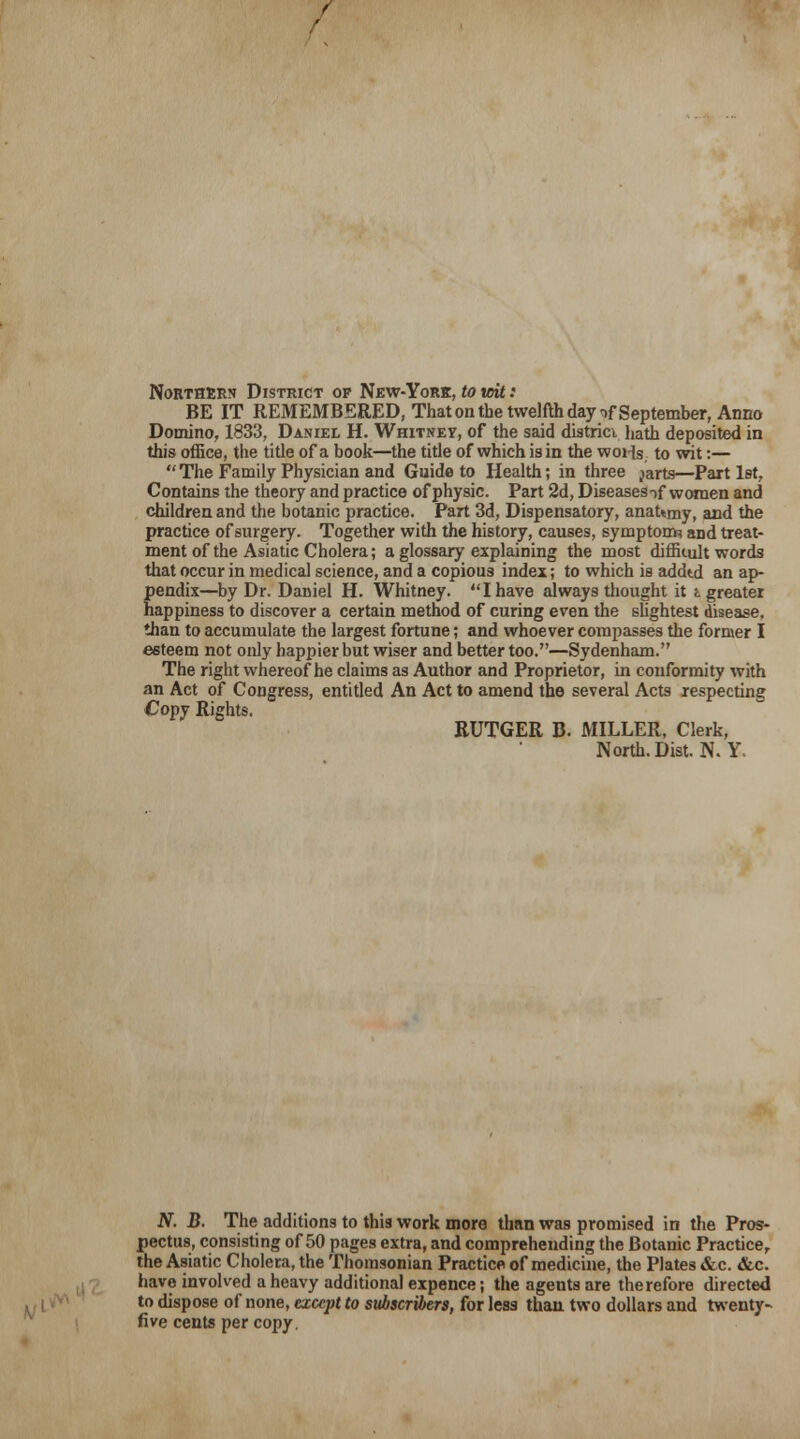 Northern District of New-York, to toit: BE IT REMEMBERED, That on the twelfth day>f September, Anno Domino, 1833, Daniel H. Whitney, of the said district hath deposited in this office, the title of a book—the title of which is in the woHs, to wit:—  The Family Physician and Guide to Health; in three jarts—Part 1st, Contains the theory and practice of physic. Part 2d, Diseases nf women and children and the botanic practice. Part 3d, Dispensatory, anat*my, and the practice of surgery. Together with the history, causes, symptom? and treat- ment of the Asiatic Cholera; a glossary explaining the most diffUult words that occur in medical science, and a copious index; to which is addtd an ap- pendix—by Dr. Daniel H. Whitney. I have always thought it i greater happiness to discover a certain method of curing even the slightest disease, than to accumulate the largest fortune; and whoever compasses the former I esteem not only happier but wiser and better too.—Sydenham. The right whereof he claims as Author and Proprietor, in conformity with an Act of Congress, entitled An Act to amend the several Acts respecting Copy Rights. RUTGER B. MILLER, Clerk, North. Dist. N. Y. N. B. The additions to this work more than was promised in the Pros- pectus, consisting of 50 pages extra, and comprehending the Botanic Practice, the Asiatic Cholera, the Thomsonian Practice of medicine, the Plates &c. &c. have involved a heavy additional expence; the agents are therefore directed to dispose of none, except to subscribers, for less than two dollars and twenty- five cents per copy.