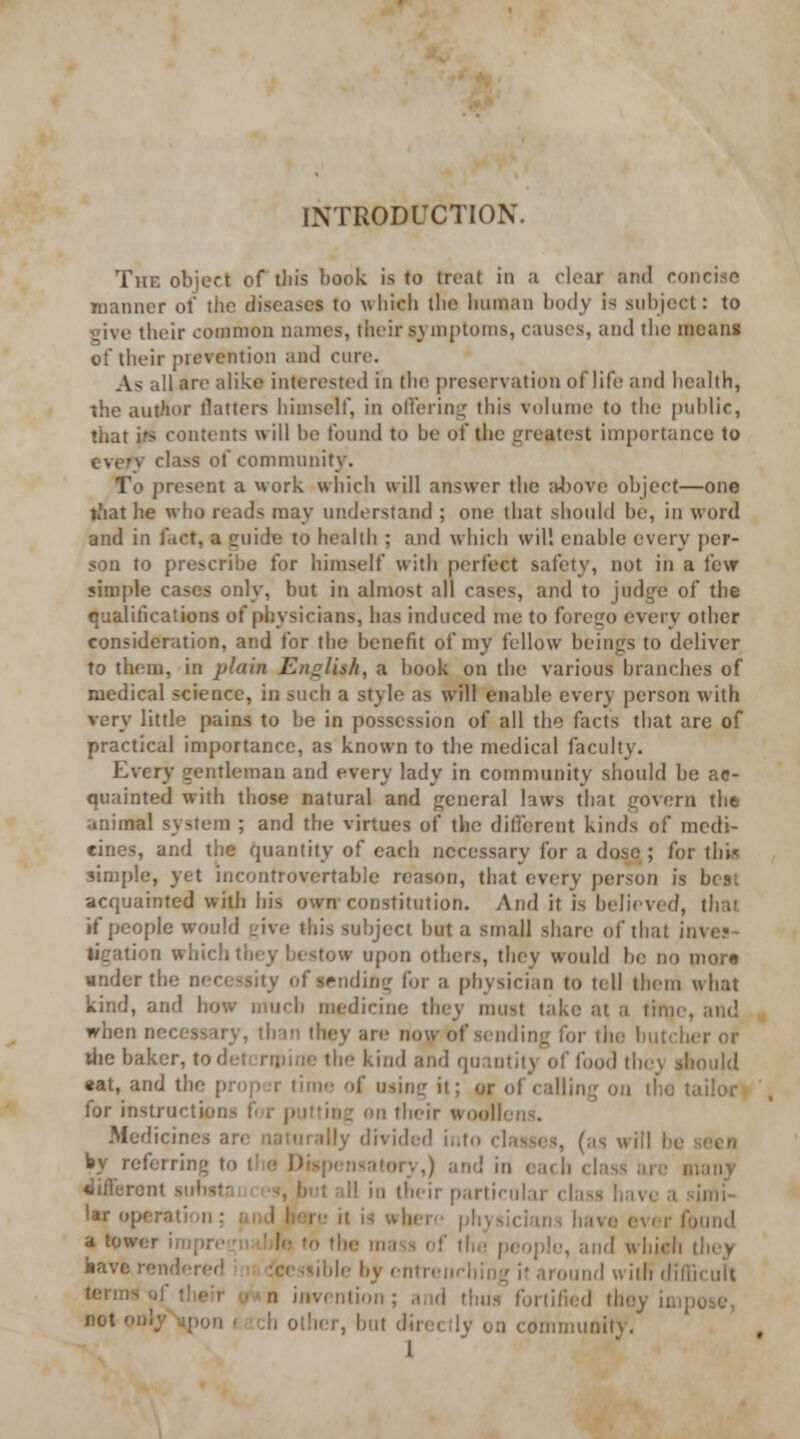 The object of tin's book is to treat in a clear and concise manner of the diseases to which the human body is subject: to give their common names, their symptoms, causes, and the means of their prevention and cure. As all are alike interested in the preservation of life and health, the author Hatters himself, in offering this volume to the public, that irs contents will he found to he of the greatest importance to every class of community. To present a work which will answer the aJjove object—one that he who reads may understand ; one that should be, in word and in fact, a cuide to health ; and which wil! enable every per- son to prescribe for himself with perfect safety, not in a few simple cases only, but in almost all cases, and to judge of the qualifications of physicians, has induced me to forego every other consideration, and for the benefit of my fellow beings to deliver to them, in plain English, a book on the various branches of medical science, in such a style as will enable every person with very little pains to be in possession of all the facts that are of practical importance, as known to the medical faculty. Every gentleman and every lady in community should be ac- quainted with those natural and general laws that govern the animal system ; and the virtues of the different kinds of medi- cines, and the quantity of each necessary for a dose ; for this simple, yet incontrovertable reason, that every person is best acquainted with his own constitution. And it is believed, that if people would give this subject but a small share of that inve?- ligation which tin y bestow upon others, they would be no more under the necessity of sending for a physician to tell them what kind, and how much medicine they must take at a time, and when necessary, than they are now of sending for the butcher or the baker, to determine the kind and quantity of food they should «at, and the proper time of usinir it; or of calling on the tailor for instructions for putting on their woollens. Medicines are naturally divided into classes, (as will be seen by referring to the Dispensatory,) and in each class are many «iifleront substn < es, but all in their particular class have a simi- lar operation ; and here it is where physicians have ever found a tower impregii ' |e to the mass of the people, and which they have rendered feessible by entrenching it around with difficult terms of their o* n invention; and thus fortified thoy impose, B0t only\pon f ach other, but directly on community. ,