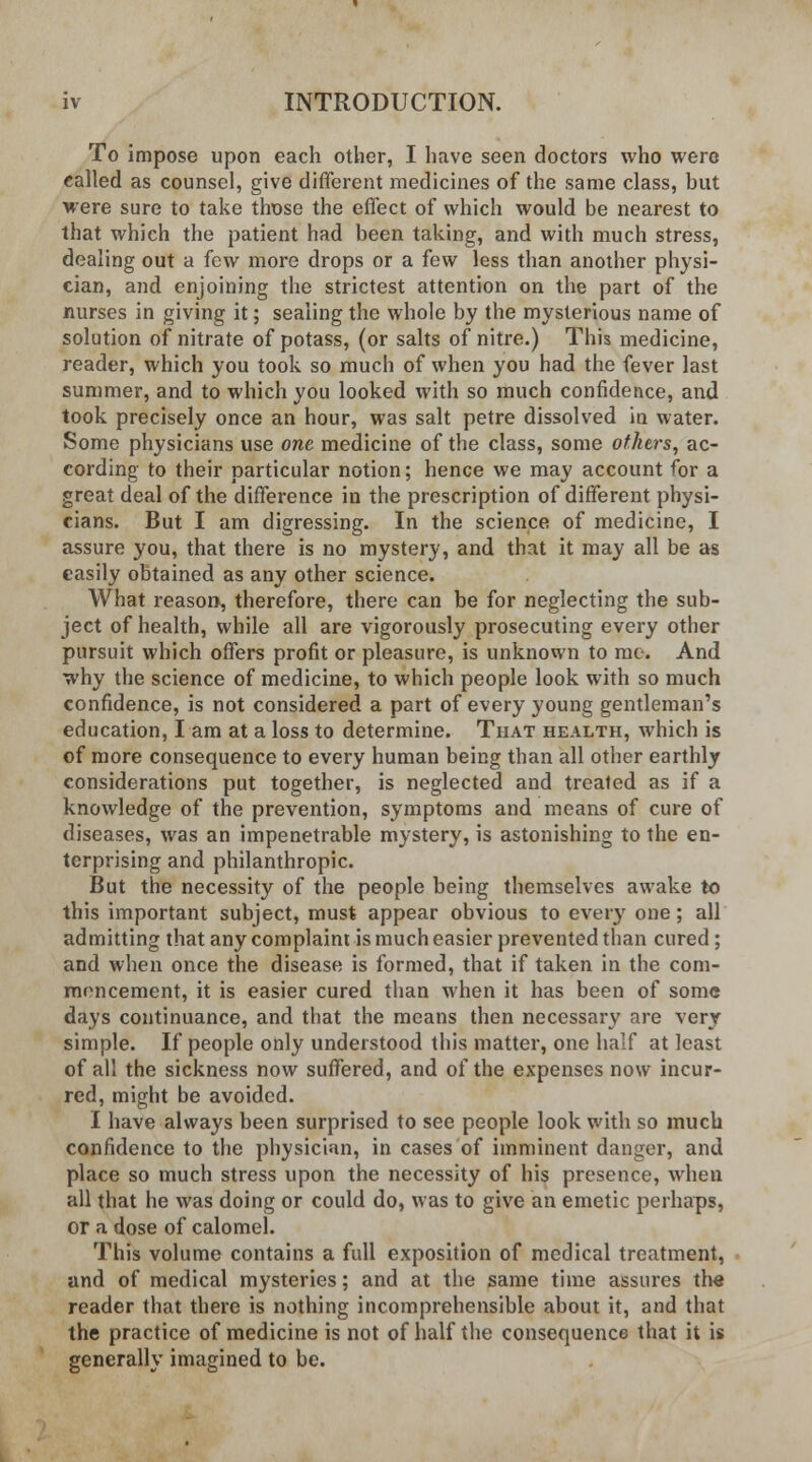 To impose upon each other, I have seen doctors who were called as counsel, give different medicines of the same class, but were sure to take those the effect of which would be nearest to that which the patient had been taking, and with much stress, dealing out a few more drops or a few less than another physi- cian, and enjoining the strictest attention on the part of the nurses in giving it; sealing the whole by the mysterious name of solution of nitrate of potass, (or salts of nitre.) This medicine, reader, which you took so much of when you had the fever last summer, and to which you looked with so much confidence, and took precisely once an hour, was salt petre dissolved in water. Some physicians use one medicine of the class, some others, ac- cording to their particular notion; hence we may account for a great deal of the difference in the prescription of different physi- cians. But I am digressing. In the science of medicine, I assure you, that there is no mystery, and that it may all be as easily obtained as any other science. What reason, therefore, there can be for neglecting the sub- ject of health, while all are vigorously prosecuting every other pursuit which offers profit or pleasure, is unknown to me. And why the science of medicine, to which people look with so much confidence, is not considered a part of every young gentleman's education, I am at a loss to determine. That health, which is of more consequence to every human being than all other earthly considerations put together, is neglected and treated as if a knowledge of the prevention, symptoms and means of cure of diseases, was an impenetrable mystery, is astonishing to the en- terprising and philanthropic. But the necessity of the people being themselves awake to this important subject, must appear obvious to every one; all admitting that any complaint is much easier prevented than cured ; and when once the disease is formed, that if taken in the com- mencement, it is easier cured than when it has been of some days continuance, and that the means then necessary are very simple. If people only understood this matter, one half at least of all the sickness now suffered, and of the expenses now incur- red, might be avoided. I have always been surprised to see people look with so much confidence to the physician, in cases of imminent danger, and place so much stress upon the necessity of his presence, when all that he was doing or could do, was to give an emetic perhaps, or a dose of calomel. This volume contains a full exposition of medical treatment, and of medical mysteries; and at the same time assures the reader that there is nothing incomprehensible about it, and that the practice of medicine is not of half the consequence that it is generally imagined to be.
