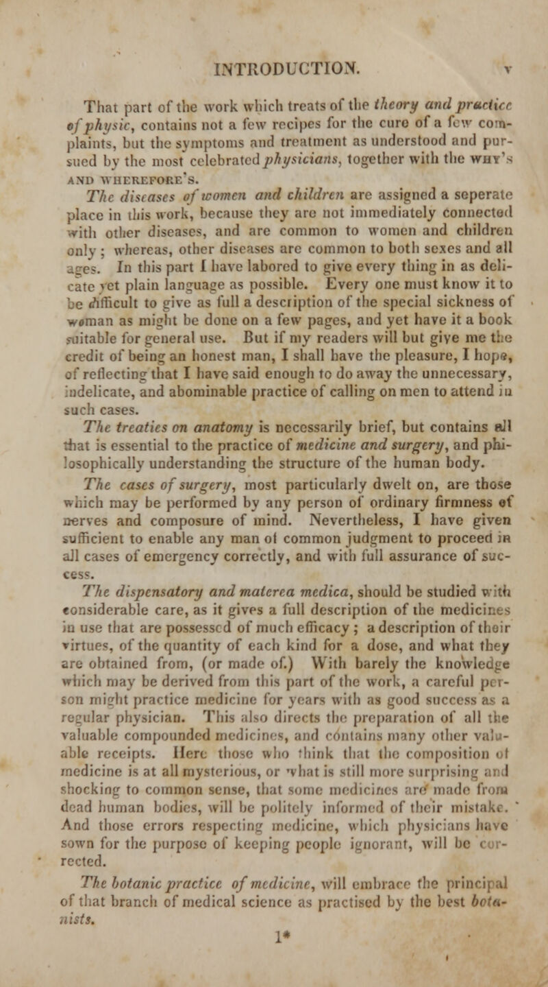 That part of the work which treats of the theory and pruriirr of physic, contains not a few recipes for the euro of a few com- plaints, but the symptoms and treatment as understood and pur- sued by the most celebrated physicians, together with the why's AND WHEREFORE'S. The diseases of women and children are assigned a seperate place in this work, because they are not immediately connected •vith other diseases, and are common to women and children only ; whereas, other diseases arc common to both sexes and all ages. In this part I have labored to give every thing in as deli- cate vet plain language as possible. Every one must know it to be (difficult to give as full a description of the special sickness of w*man as might be done on a few pages, and yet have it a book suitable for general use. But if my readers will but give me the credit of being an honest man, I shall have the pleasure, I hope, of reflecting that I have said enough to do away the unnecessary, Indelicate, and abominable practice of calling on men to attend in such cases. The treaties on anatomy is necessarily brief, but contains all that is essential to the practice of medicine and surgery, and phi- losophically understanding the structure of the human body. The cases of surgery, most particularly dwelt on, are those which may be performed by any person of ordinary firmness of nerves and composure of mind. Nevertheless, I have given sufficient to enable any man ol common judgment to proceed ia ail cases of emergency correctly, and with full assurance of suc- cess. The dispensatory and malcrca medica, should be studied with considerable care, as it gives a full description of the medicines in use that are possessed of much efficacy ; a description of thoir ▼irtues, of the quantity of each kind for a dose, and what they are obtained from, (or made of.) With barely the knowledge which may be derived from this part of the work, a careful per- son mijrht practice medicine for years with as good success as a regular physician. This also directs the preparation of all the valuable compounded medicines, and contains many other valu- able receipts. Here those who think that the composition of medicine is at all mysterious, or what is still more surprising and shocking to common sense, that some medicines are made from dead human bodies, will be politely informed of their mistake. And those errors respecting medicine, which physicians have sown for the purpose of keeping people ignorant, will bo cor- rected. The botanic practice of medicine, will embrace the principal of that branch of medical science as practised by the best botn- nists. !•