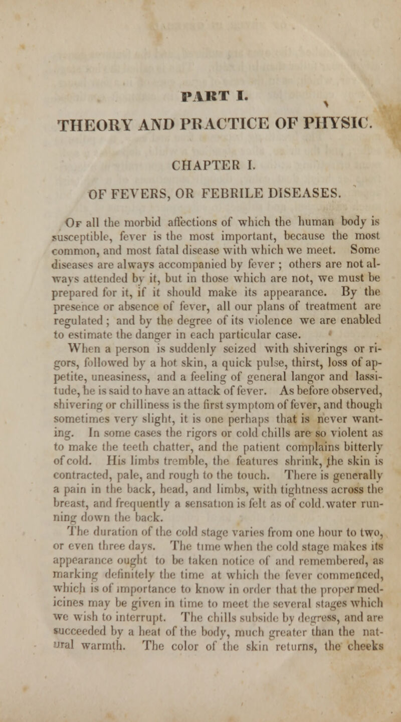 THEORY AND PRACTICE OF PHYSIC. CHAPTER I. OF FEVERS, OR FEBRILE DISEASES. Of all the morbid affections of which the human body is susceptible, fever is the most important, because the most common, and most fatal disease with which we meet. Some diseases are always accompanied by fever ; others are not al- wavs attended bv it, but in those which are not, we must be prepared for it, if it should make its appearance. By the presence or absence of fever, all our plans of treatment are regulated ; and bv the degree of its violence we are enabled to estimate the danger in each particular case. When a person is suddenly seized with shiverings or ri- gors, followed by a hot skin, a quick pulse, thirst, loss of ap- petite, uneasiness, and a feeling of general langor and lassi- tude, he is said to have an attack of fever. As before observed, shivering or chilliness is the first symptom of fever, and though sometimes very slight, it is one perhaps that is never want- ing. In some cases the rigors or cold chills are so violent as to make the teeth chatter, and the patient complains bitterly of cold. His Limbs tremble, the features shrink, Jhe skin is contracted, pale, and rough to the touch. There is generally a pain in the back, head, and limbs, with tightness across the breast, and frequently a sensation is felt as of cold, water run- ning down the back. The duration of the cold stage varies from one hour to two, or even three days. The time when the cold stage makes its appearance ought to bo taken notice of and remembered, as marking definitely the time at which the fever commenced, which is of importance to know in order that the proper med- icines may be given in time to meet the several stages which we wish to interrupt. The chills subside bv degress, and are succeeded by a heat of the body, much greater than the nat- ural warmth. The color of the skin returns, the cheeks