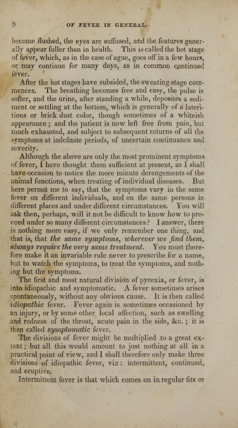 become flushed, the eyes are suffused, and the features gener- ally appear fuller than in health. This is called the hot stage of fever, which, as in the case of ague, goes off in a few hours, or may continue for many days, as in common continued fever. After the hot stages have subsided, the sweating stage com- mences. The breathing becomes free and easy, the pulse is softer, and the urine, after standing a while, deposites a sedi- ment or settling at the bottom, which is generally of a lateri- tious or brick dust color, though sometimes of a whiteish appearance ; and the patient is now left free from pain, but much exhausted, and subject to subsequent returns of all the symptoms at indefinite periods, of uncertain continuance and severity. Although the above are only the most prominent symptoms of fever, I have thought them sufficient at present, as I shall have occasion to notice the more minute derangements of the animal functions, when treating of individual diseases. But here permit me to say, that the symptoms vary in the same fever on different individuals, and on the same persons ic different places and under different circumstances. You will ask then, perhaps, will it not be difficult to know how to pro- ceed under so many different circumstances ? I answer, there is nothing more easy, if we only remember one thing, and that is, that the same symptoms, wherever we find them, always require the very same treatment. You must there- fore make it an invariable rule never to prescribe for a name, but to watch the symptoms, to treat the symptoms, and noth- ing but the symptoms. The first and most natural division of pyrexia, or fever, is into idiopathic and symptomatic. A fever sometimes arises spontaneously, without any obvious cause. It is then called idiopathic fever. Fever again is sometimes occasioned by an injury, or by some other local affection, such as swelling and redness of the throat, acute pain in the side, &c. ; it is then called symptomatic fever. The divisions of fever might be multiplied to a great ex- tent; but all this would amount to just nothing at all in a practical point of view, and I shall therefore only make three divisions of idiopathic fever, viz : intermittent, continued, and eruptive. Intermittent fever is that which comes on in regular fits or