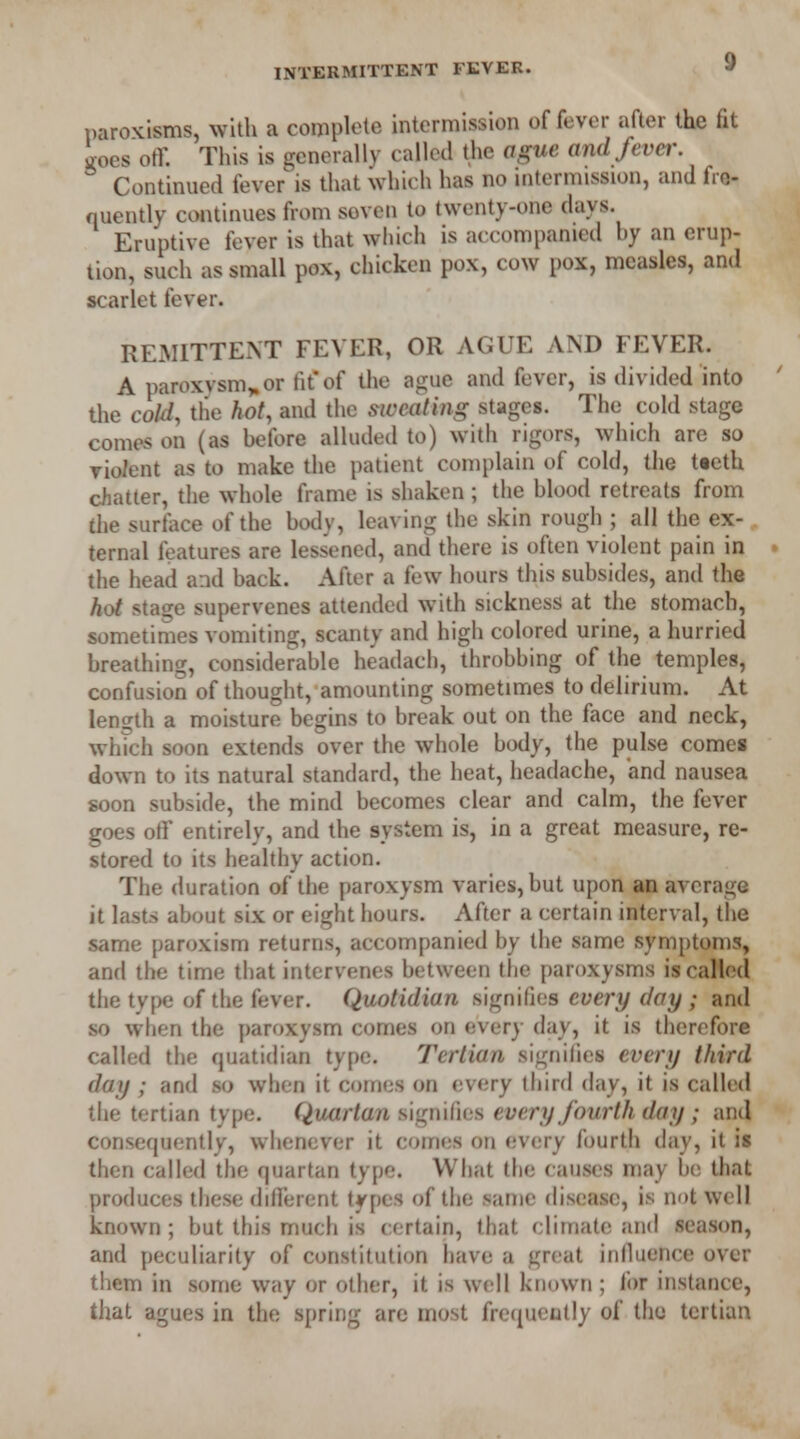 paroxisms, with a complete intermission of fever after the fit iocs off. This is generally called the ague and fever. Continued fever is that which has no intermission, and fre- quently continues from soven to twenty-one days. Eruptive fever is that which is accompanied by an erup- tion, such as small pox, chicken pox, cow pox, measles, and scarlet fever. REMITTENT FEVER, OR AGUE AND FEVER. A paroxysm*or fit of the ague and fever, is divided into the cold, tlie hot, and the sweating stages. The cold stage comes on (as before alluded to) with rigors, which are so violent as to make the patient complain of cold, the tteth chatter, the whole frame is shaken; the blood retreats from the surface of the body, leaving the skin rough ; all the ex- ternal features are lessened, and there is often violent pain in the head and back. After a few hours this subsides, and the hot staije supervenes attended with sickness at the stomach, sometimes vomiting, scanty and high colored urine, a hurried breathing, considerable headach, throbbing of the temples, confusion of thought, amounting sometimes to delirium. At length a moisture begins to break out on the face and neck, which soon extends over the whole body, the pulse comes down to its natural standard, the heat, headache, and nausea soon subside, the mind becomes clear and calm, the fever goes off entirely, and the system is, in a great measure, re- stored to its healthy action. The duration of the paroxysm varies, but upon an average it lasts about six or eight hours. After a certain interval, the same paroxism returns, accompanied by the same symptoms, and the time that intervenes between the paroxysms is called the type of the fever. Quotidian signifies every day ; and so when the paroxysm comes on every day, it is therefore called the quatidian type. Tertian signifies every third day ; and so when it comes on every third day, it is called the tertian type. Quartan signifies every fourth day ; and consequently, whenever it comes on every fourth day, it is then called the quartan type. What the causes may be that produces these different types of the same disease, is not well known; but this much is certain, that climate and season, and peculiarity of constitution have a great influence over them in some way or other, it is well known ; for instance, that agues in the spring are most frequently of the tertian