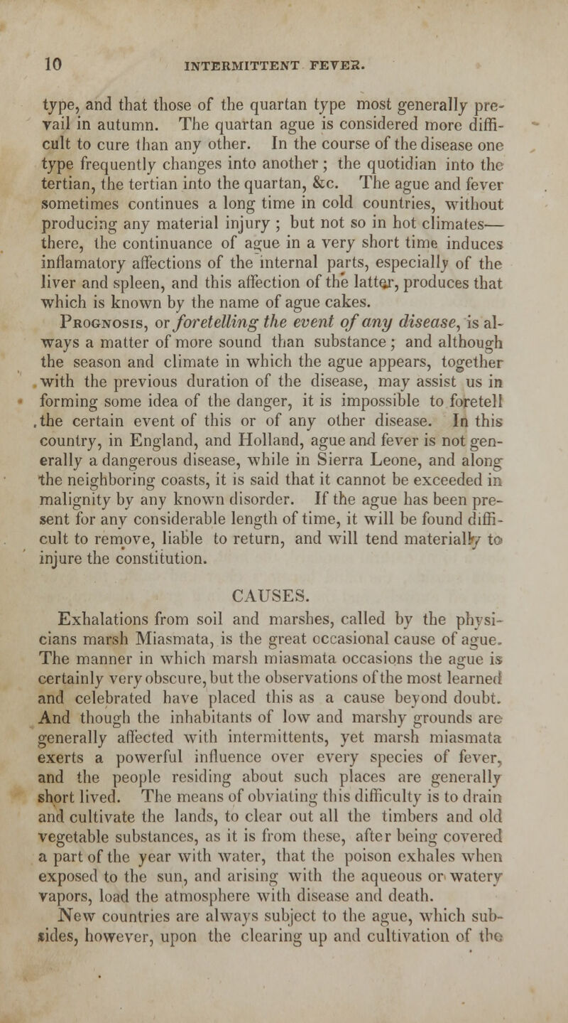 type, and that those of the quartan type most generally pre- vail in autumn. The quartan ague is considered more diffi- cult to cure than any other. In the course of the disease one type frequently changes into another; the quotidian into the tertian, the tertian into the quartan, &c. The ague and fever sometimes continues a long time in cold countries, without producing any material injury ; but not so in hot climates— there, the continuance of ague in a very short time induces inflamatory affections of the internal parts, especially of the liver and spleen, and this affection of the latter, produces that which is known by the name of ague cakes. Prognosis, or foretelling the event of any disease, is al- ways a matter of more sound than substance ; and although the season and climate in which the ague appears, together with the previous duration of the disease, may assist us in forming some idea of the danger, it is impossible to foretell the certain event of this or of any other disease. In this country, in England, and Holland, ague and fever is not gen- erally a dangerous disease, while in Sierra Leone, and along the neighboring coasts, it is said that it cannot be exceeded in malignity by any known disorder. If the ague has been pre- sent for any considerable length of time, it will be found diffi- cult to remove, liable to return, and will tend materially to injure the constitution. CAUSES. Exhalations from soil and marshes, called by the physi- cians marsh Miasmata, is the great occasional cause of ague. The manner in which marsh miasmata occasions the ague is certainly very obscure, but the observations of the most learned and celebrated have placed this as a cause beyond doubt. And though the inhabitants of low and marshy grounds are generally affected with intermittents, yet marsh miasmata exerts a powerful influence over every species of fever, and the people residing about such places are generally short lived. The means of obviating this difficulty is to drain and cultivate the lands, to clear out all the timbers and old vegetable substances, as it is from these, after being covered a part of the year with water, that the poison exhales when exposed to the sun, and arising with the aqueous or watery vapors, load the atmosphere with disease and death. New countries are always subject to the ague, which sub- sides, however, upon the clearing up and cultivation of the