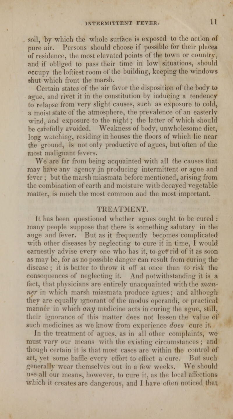 soil, bv which the whole surface is exposed to tlic action of pure air. Persons should choose if possible for their place* of residence, the most elevated points of the town or country, and if obliged to pass their time in low situations, should occupy the loftiest room of the building, keeping the windows shut which front the marsh. Certain states of the air favor the disposition of the body to ague, and rivet it in the constitution by inducing a tendency to relapse from very slight causes, such as exposure to cold, a moist state of the atmosphere, the prevalence of an easterly wind, and exposure to the night; the latter of which should be carefullv avoided. Weakness of body, unwholesome diet, long watching, residing in houses the lloors of which lie near the ground, is not only productive of agues, but often of the most malignant fevers. We are far from being acquainted with all the causes that may have any agency in producing intermittent or ague and fever: hut the marsh miasmata hefore mentioned, arising from the combination of earth and moisture with decayed vegetable matter, is much the most common and the most important. TREATMENT. It has been questioned whether agues ought to be cured : many people suppose that there is something salutary in the auge and fever. But as it frequently becomes complicated with other diseases by neglecting to cure it in time, I would earnestly advise every one who has it, to get rid of it as soon as may be, for as no possible danger can result from curing the disease ; it is better to throw it off at once than to risk the consequences of neglecting it. And notwithstanding it is a fact, that physicians are entirely unacquainted with the man- ner in which marsh miasmata produce agues; and although they are equally ignorant of the modus operandi, or practical manner in which any medicine acts in curing the ague, still, their ignorance of this matter does not lessen the value of such medicines as we know from experience does cure it. In the treatment of agues, as in all other complaints, we must vary our means with the existing circumstances ; and though certain it is that most cases are within the control of art, yet some baffle every effort to edi ct a cure. Hut such generally wear themselves out in I few weeks. We should use all our means, however, to cure it, as the local affection! which it creates are dangerous, and I have often noticed that