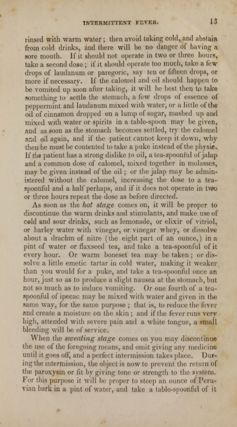 rinsed with warm water; then avoid taking cold, and abstain from cold drinks, and there will bo no danger of having a sore mouth. If it should not operate in two or three hours, take a second dose ; if it should operate too much, take a few drops of laudanum or paregoric, say ten or fifteen drops, or more if necessarv. If the calomel and oil should happen to be vomited up soon after taking, it will he best then to take something to settle the stomach, a few drops of essence of peppermint and laudanum mixed with water, or a little of the oil of cinnamon dropped on a lump of sugar, mashed up ami mixed with water or spirits in a table-spoon may be given, and as soon as the stomach becomes settled, try the calomel and oil again, and if the patient cannot keep it down, why then he must be contented to take a puke instead of the physic. If the patient has a strong dislike to oil, a tea-spoonful of jalap and a common dose of calomel, mixed together in molasses, mav be given instead of the oil ; or the jalap may be admin- istered without the calomel, increasing the dose to a tea- spoonful and a half perhaps, and if it does not operate in two or three hours repeat the dose as before directed. As soon as the hot stage comes on, it will be proper to discontinue the warm drinks and stimulants, and make use of cold and sour drinks, such as lemonade, or elixir of vitriol, or barley water with vinegar, or vinegar whey, or dissolve about a drachm of nitre (the eight part of an ounce,) in a pint of water or flaxseed tea, and take a tea-spoonful of it every hour. Or warm boneset tea may be taken ; or dis- solve a little emetic tartar in cold water, making it weaker than you would for a puke, and take a tea-spoonful once an hour, just so as to produce a slight nausea at the stomach, but not so much as to induce vomiting. Or one fourth of a tea- spoonful of ipecac may be mixed with water and given in the same way, for the same purpose ; that is, to reduce the fever and create a moisture on the skin ; and if the fever runs very high, attended with severe pain and a white tongue, a smail bleeding will be of service. When the sweating stage comes on you may discontinue the use of the foregoing means, and omit giving any medicine until it goes off, and a perfect intermission takes place;. Dur- ing the intermission, the object is now to prevent the return of the paroxysm or fit by giving tone or strength to the system. For this purpose it will be proper to steep an ounce of Peru- vian bark in a pint of water, and take a table-spoonful of it