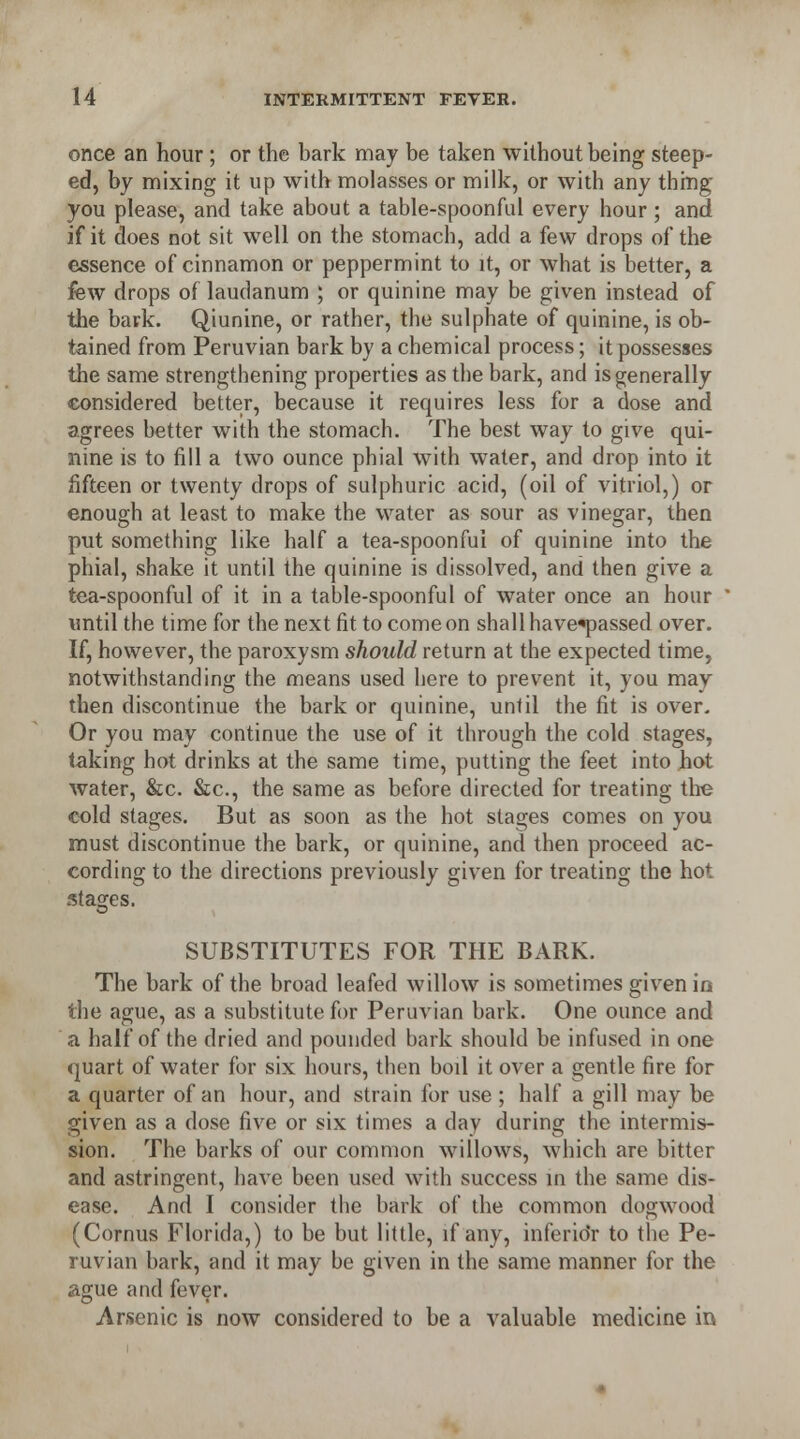 u once an hour ; or the bark may be taken without being steep- ed, by mixing it up with molasses or milk, or with any thing you please, and take about a table-spoonful every hour ; and if it does not sit well on the stomach, add a few drops of the essence of cinnamon or peppermint to it, or what is better, a few drops of laudanum ; or quinine may be given instead of the bark. Qiunine, or rather, the sulphate of quinine, is ob- tained from Peruvian bark by a chemical process; it possesses the same strengthening properties as the bark, and is generally considered better, because it requires less for a dose and agrees better with the stomach. The best way to give qui- nine is to fill a two ounce phial with water, and drop into it fifteen or twenty drops of sulphuric acid, (oil of vitriol,) or enough at least to make the water as sour as vinegar, then put something like half a tea-spoonfui of quinine into the phial, shake it until the quinine is dissolved, and then give a tea-spoonful of it in a table-spoonful of water once an hour until the time for the next fit to come on shall have«passed over. If, however, the paroxysm should return at the expected time, notwithstanding the means used here to prevent it, you may then discontinue the bark or quinine, until the fit is over. Or you may continue the use of it through the cold stages, taking hot drinks at the same time, putting the feet into hot water, &c. &c, the same as before directed for treating the cold stages. But as soon as the hot stages comes on you must discontinue the bark, or quinine, and then proceed ac- cording to the directions previously given for treating the hot stages. SUBSTITUTES FOR THE BARK. The bark of the broad leafed willow is sometimes given in the ague, as a substitute for Peruvian bark. One ounce and a half of the dried and pounded bark should be infused in one quart of water for six hours, then boil it over a gentle fire for a quarter of an hour, and strain for use ; half a gill may be given as a dose five or six times a day during the intermis- sion. The barks of our common willows, which are bitter and astringent, have been used with success in the same dis- ease. And I consider the bark of the common dogwood (Cornus Florida,) to be but little, if any, inferior to the Pe- ruvian bark, and it may be given in the same manner for the ague and fever. Arsenic is now considered to be a valuable medicine in #