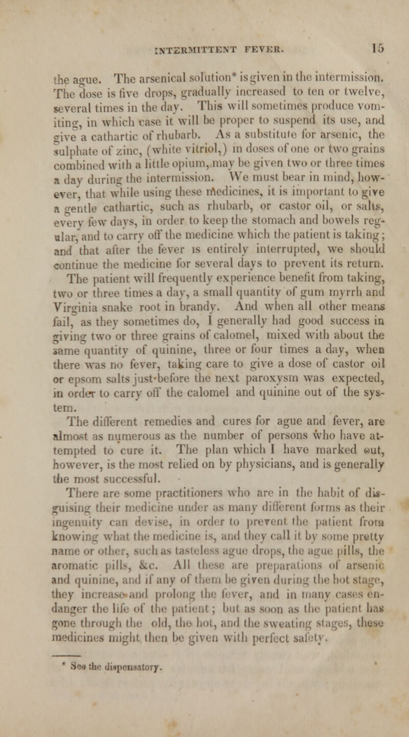 the ague. The arsenical solution* isgiven in the intermission. The dose is rive drops, gradually increased to ten or twelve, several times in the day. This will sometimes produce vom- iting, in Which case it will be proper to suspend its use, and 2;ive a cathartic of rhubarb. As a substitute for arsenic, the sulphate of zinc, (white vitriol,) in doses of one or two grains combined with a little opium, may be given two or three times a day during the intermission. We must bear in mind, how- ever, that while using these medicines, it is important to give a gentle cathartic, such as rhubarb, or castor oil, or sabs, every few davs, in order to keep the stomach and bowels reg- ular, and to carrv off the medicine which the patient is taking; and that after the fever is entirely interrupted, we should continue the medicine for several days to prevent its return. The patient will frequently experience benefit from taking, two or three times a day, a small quantity of gum myrrh and Virginia snake root in brandy. And when all other means fail, as they sometimes do, I generally had good success in giving two or three grains of calomel, mixed with about the same quantity of quinine, three or four times a day, when there was no fever, taking care to give a dose of castor oil or epsom salts just-before the next paroxysm was expected, in order to carry off the calomel and quinine out of the sys- tem. The different remedies and cures for ague and fever, are almost as numerous as the number of persons who have at- tempted to cure it. The plan which I have marked «ut, however, is the most relied on by physicians, and is generally the most successful. There are some practitioners who are in the habit of dis- guising their medicine under as many diflerent forms as their ingenuity can devise, in order to prevent the patient from knowing what the medicine is, and they call it by some pretty name or other, such as tasteless ague drops, the ague pills, the aromatic pills, &c. All these are preparation^ of arsenic and quinine, and if any of them be given during the hot stage, they increaso»and prolong the fever, and in many cases en- danger the life of the patient; but as soon as the patient has gone through the old, the hoi, and the sweating stages, these medicines might then be given with perfect safety. 8«l the diapeusatoiy.