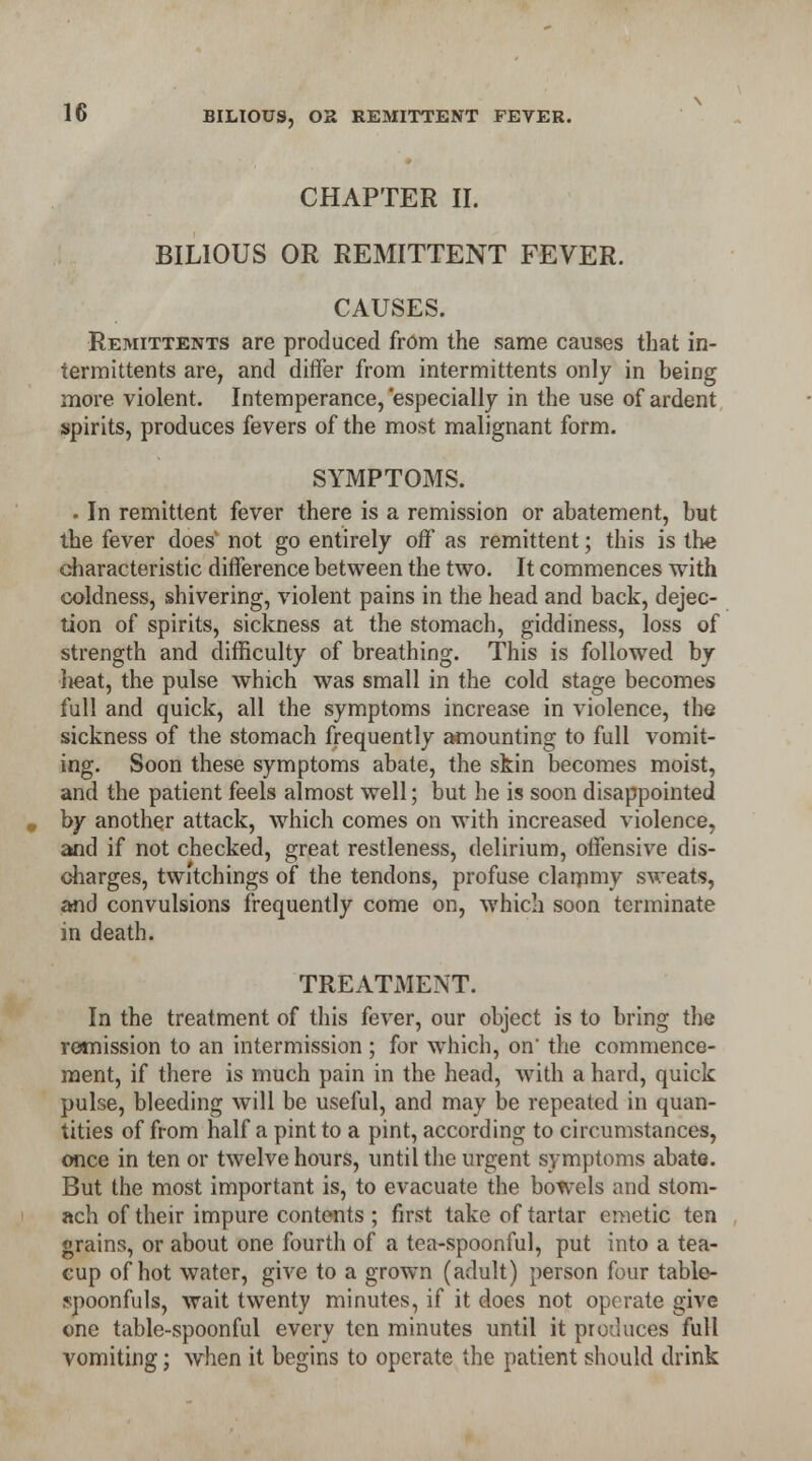 CHAPTER II. BILIOUS OR REMITTENT FEVER. CAUSES. Remittents are produced from the same causes that in- termittents are, and differ from intermittents only in being more violent. Intemperance, 'especially in the use of ardent spirits, produces fevers of the most malignant form. SYMPTOMS. . In remittent fever there is a remission or abatement, but the fever does not go entirely off as remittent; this is the characteristic difference between the two. It commences with coldness, shivering, violent pains in the head and back, dejec- tion of spirits, sickness at the stomach, giddiness, loss of strength and difficulty of breathing. This is followed by lieat, the pulse which was small in the cold stage becomes full and quick, all the symptoms increase in violence, the sickness of the stomach frequently amounting to full vomit- ing. Soon these symptoms abate, the skin becomes moist, and the patient feels almost well; but he is soon disappointed by another attack, which comes on with increased violence, and if not checked, great restleness, delirium, offensive dis- charges, twi'tcbings of the tendons, profuse clarnmy sweats, and convulsions frequently come on, which soon terminate in death. TREATMENT. In the treatment of this fever, our object is to bring the remission to an intermission ; for which, on the commence- ment, if there is much pain in the head, with a hard, quick pulse, bleeding will be useful, and may be repeated in quan- tities of from half a pint to a pint, according to circumstances, once in ten or twelve hours, until the urgent symptoms abate. But the most important is, to evacuate the bowels and stom- ach of their impure contents ; first take of tartar emetic ten grains, or about one fourth of a tea-spoonful, put into a tea- cup of hot water, give to a grown (adult) person four table- spoonfuls, wait twenty minutes, if it does not operate give one table-spoonful every ten minutes until it pro-Juices full vomiting; when it begins to operate the patient should drink