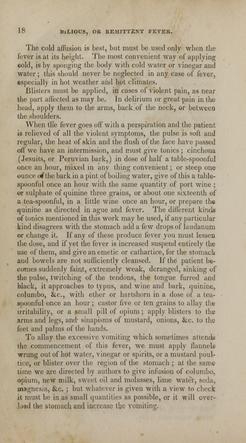 The cold affusion is best, but must be used only when the fever is at its height. The most convenient way of applying cold, is by sponging the body with cold water or vinegar and water; this should never be neglected in any case of fever, especially in hot weather and hot climates. Blisters must be applied, in cases of violent pain, as near the part affected as may be. In delirium or great pain in the head, apply them to the arms, back of the neck, or between the shoulders. When the fever goes off with a perspiration and the patient is relieved of all the violent symptoms, the pulse is soft and regular, the heat of skin and the flush of the face have passed off we have an intermission, and must give tonics; cinchona (Jesuits, or Peruvian bark,) in dose of half a table-spoonful once an hour, mixed in any thing convenient; or steep one ounce of the bark in a pint of boiling water, give of this a table- spoonful once an hour with the same quantity of port wine ; or sulphate of quinine three grains, or about one sixteenth of a tea-spoonful, in a little wine once an hour, or prepare the quinine as directed in ague and fever. The different kinds of tonics mentioned in this work may be used, if any particular kind disagrees with the stomach add a few drops of laudanum or change it. If any of these produce fever you must lessen the dose, and if yet the fever is increased suspend entirely the use of them, and give an emetic or cathartice, for the stomach and bowels are not sufficiently cleansed. If the patient be- comes suddenly faint, extremely weak, deranged, sinking of the pulse, twitching of the tendons, the tongue furred and black, it approaches to typus, and wine and bark, quinine, columbo, &c, with ether or hartshorn in a dose of a tea- spoonful once an hour; castor five or ten grains to allay the irritability, or a small pill of opium; apply blisters to the arms and legs, and* sinapisms of mustard, onions, &c. to the feet and palms of the hands. To allay the excessive vomiting which sometimes attends the commencement of this fever, we must apply flannels wrung out of hot water, vinegar or spirits, or a mustard poul- tice, or blister over the region of the stomach; at the same time we are directed by authors to give infusion of columbo. opium, new milk, sweet oil and molasses, lime water, soda, magnesia, &c. ; but whatever is given with a view to check it must be in as small quantities as possible, or it will over- load the stomach and increase the vomiting.
