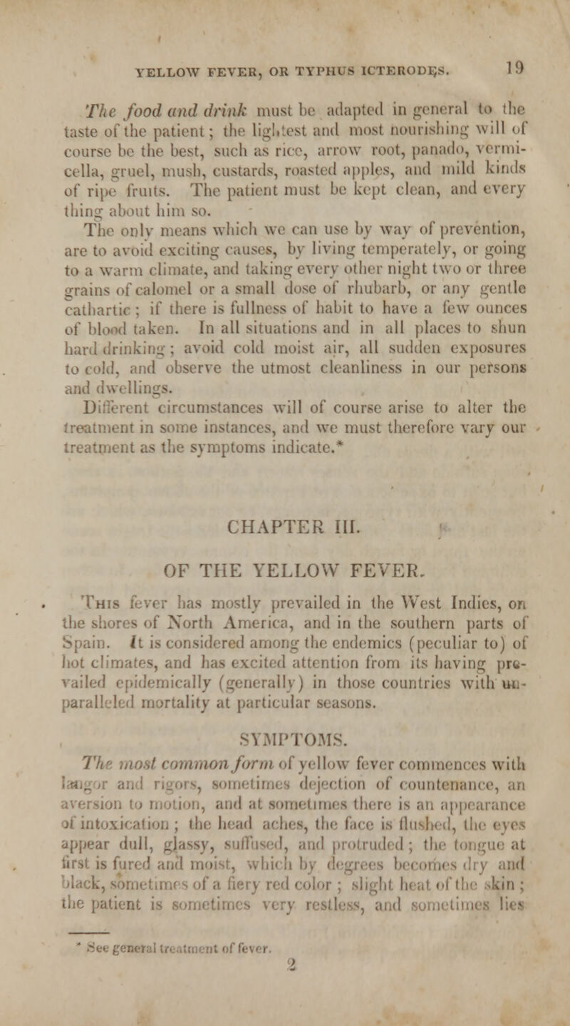 The food and drink must be adapted in general to the taste of the patient; the lightest and most nourishing will of course be the best, such as rice, arrow root, panado, vermi- cella, gruel, mush, custards, roasted apples, and mild kinds of ripe fruits. The patient must be kept clean, and every thing about him so. The onlv means which we can use by way of prevention, are to avoid exciting causes, by living temperately, or going to a warm climate, and taking every other night two or three grains of calomel or a small dose of rhubarb, or any gentle cathartic ; if there is fullness of habit to have a few ounces of blond taken. In all situations and in all places to shun hard drinking ; avoid cold moist air, all sudden exposures to cold, and observe the utmost cleanliness in our persons and dwellings. Different circumstances will of course arise to alter the treatment in some instances, and we must therefore vary our treatment as the symptoms indicate.* CHAPTER III. OF THE YELLOW FEVER. This fever has mostly prevailed in the West Indies, on the shores of North America, and in the southern parts of Spain. It is considered among the endemics (peculiar to) of hot climates, and has excited attention from its having pre- vailed epidemically (generally) in those countries with un- paralleled mortality at particular seasons. SYMPTOMS. The most common form of yellow fever commences with laogor and rigors, sometimes dejection of countenance, an aversion to motion, and at sometimes there is an appearance of intoxication ; the head aches, the face is Hushed, the eves appear dull, gjassy, suffused, and protruded; the tongue at first is fured and moist, which by degrees becomes dry and black, sometimes of a fiery red color ; slight heat of the >kin ; the patient is sometimes very restless, and sometimes lies * Siee general treatment of fever. %