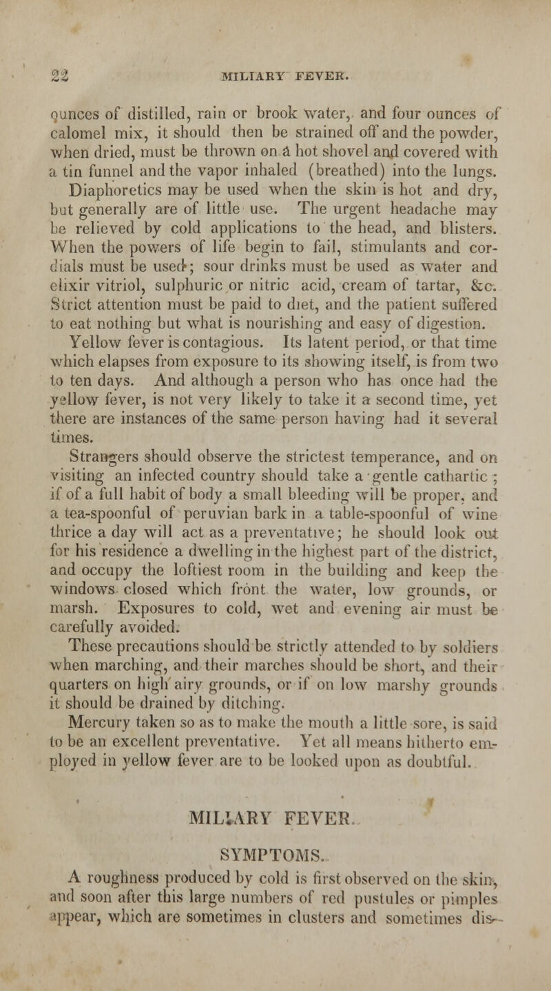 ounces of distilled, rain or brook Water, and four ounces of calomel mix, it should then be strained off and the powder, when dried, must be thrown on a hot shovel and covered with a tin funnel and the vapor inhaled (breathed) into the lungs. Diaphoretics may be used when the skin is hot and dry, but generally are of little use. The urgent headache may be relieved by cold applications to the head, and blisters. When the powers of life begin to fail, stimulants and cor- dials must be used*; sour drinks must be used as water and elixir vitriol, sulphuric or nitric acid, cream of tartar, &c. Strict attention must be paid to diet, and the patient suffered to eat nothing but what is nourishing and easy of digestion. Yellow fever is contagious. Its latent period, or that time which elapses from exposure to its showing itself, is from two to ten days. And although a person who has once had the yellow fever, is not very likely to take it a second time, yet there are instances of the same person having had it several times. Strangers should observe the strictest temperance, and on visiting an infected country should take a gentle cathartic ; if of a full habit of body a small bleeding will be proper, and a tea-spoonful of peruvian bark in a table-spoonful of wine thrice a day will act as a preventative; he should look out for his residence a dwelling in the highest part of the district, and occupy the loftiest room in the building and keep the windows closed which front the water, low grounds, or marsh. Exposures to cold, wet and evening air must be carefully avoided. These precautions should be strictly attended to by soldiers when marching, and their marches should be short, and their quarters on high'airy grounds, or if on low marshy grounds it should be drained by ditching; Mercury taken so as to make the mouth a little sore, is said to be an excellent preventative. Yet all means hitherto em- ployed in yellow fever are to be looked upon as doubtful. MILIARY FEVER. SYMPTOMS. A roughness produced by cold is first observed on the skin, and soon after this large numbers of red pustules or pimples appear, which are sometimes in clusters and sometimes dis-