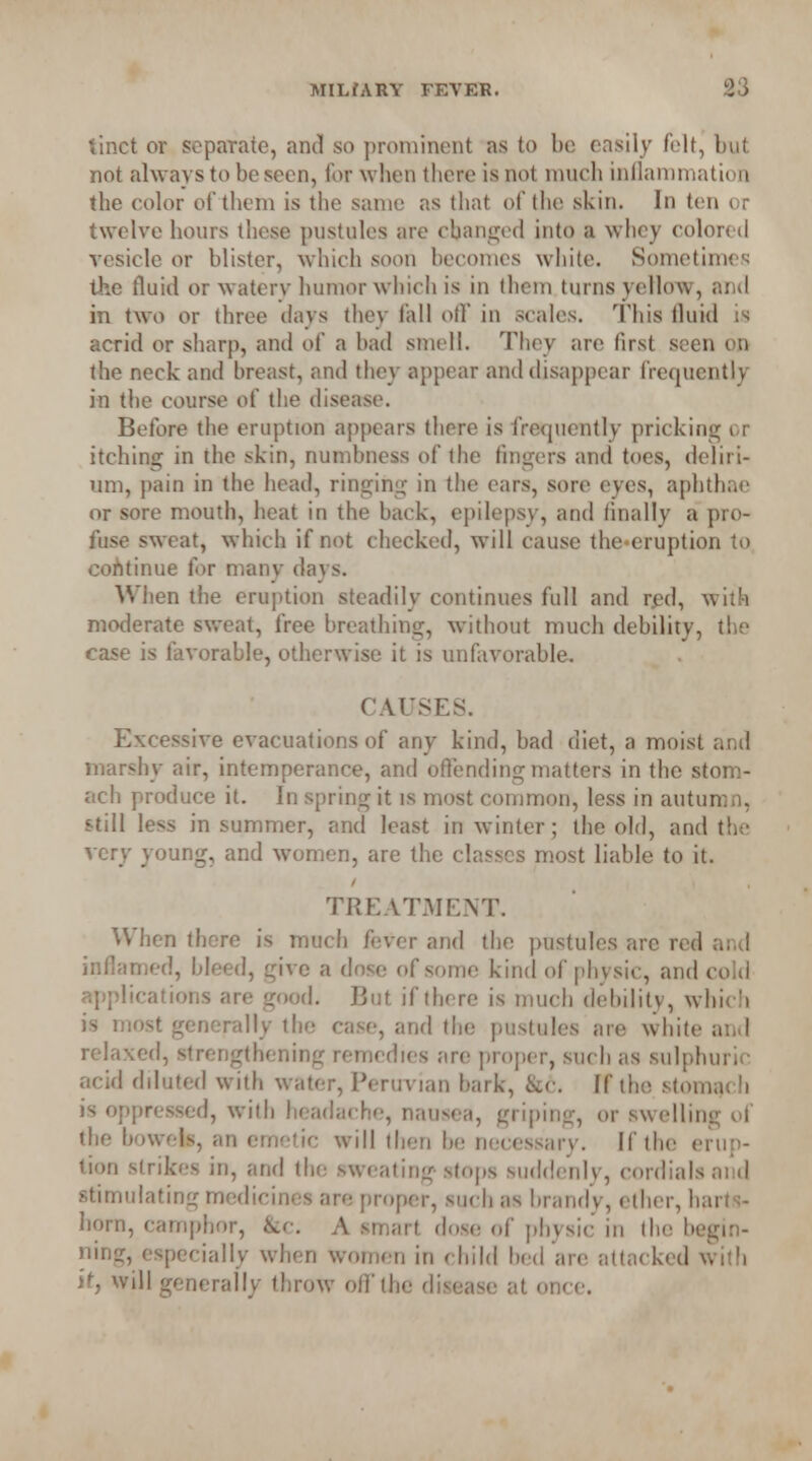 tinct or separate, and so prominent as to be easily felt, but not always to be seen, for when there is not much inflammation the color of them is the same as that of the skin. In ten < r twelve hours these pustules are changed into a whey colored vesicle or blister, which soon becomes white. Sometimes the fluid or waterv humor which is in them turns yellow, and in two or three days they fall off in scales. This fluid ia acrid or sharp, and of a had smell. They are first seen on the neck and breast, and they appear and disappear frequently in the course of the disease. Before the eruption appears there is frequently pricking or itching in the skin, numbness of the fingers anil toes, deliri- um, pain in (he head, ringing in the cars, sore eyes, aphthae or sore mouth, heat in the back, epilepsy, and finally a pro- fuse sweat, which if not checked, will cause the«eruption to continue for many days. When the eruption steadily continues full and red, with moderate sweat, free breathing, without much debility, the case is favorable, otherwise it is unfavorable. CAUSES. Excessive evacuations of any kind, bad diet, a moist and marshy air, intemperance, and offending matters in the stom- ach produce it. In spring it is most common, less in autumn, still less in summer, and least in winter; the old, and the very young, and women, are the classes most liable to it. TREATMENT. When there is much fever and the pustules arc red and inflamed, bleed, give a dose of some kind of phvsic, and cold applications are good. But if there is much debility, which is most generally the case, and the pustules are white and relaxed, strengthening remedies are proper, such as sulphuric acid diluted with water, Peruvian bark, &<■. If the stomach is oppressed, with headache, nause;i, griping, or swelling of the bowels, an emetic will then be necessary. If the erup- tion strikes in, and the sweating stops suddenly, cordials and stimulating medicines are proper, such us brandy, ether, harts- horn, camphor, &c A smart dose of physic in the begin- ning, especially when women in child bed are attacked with it, will generally throw off the disease at once.