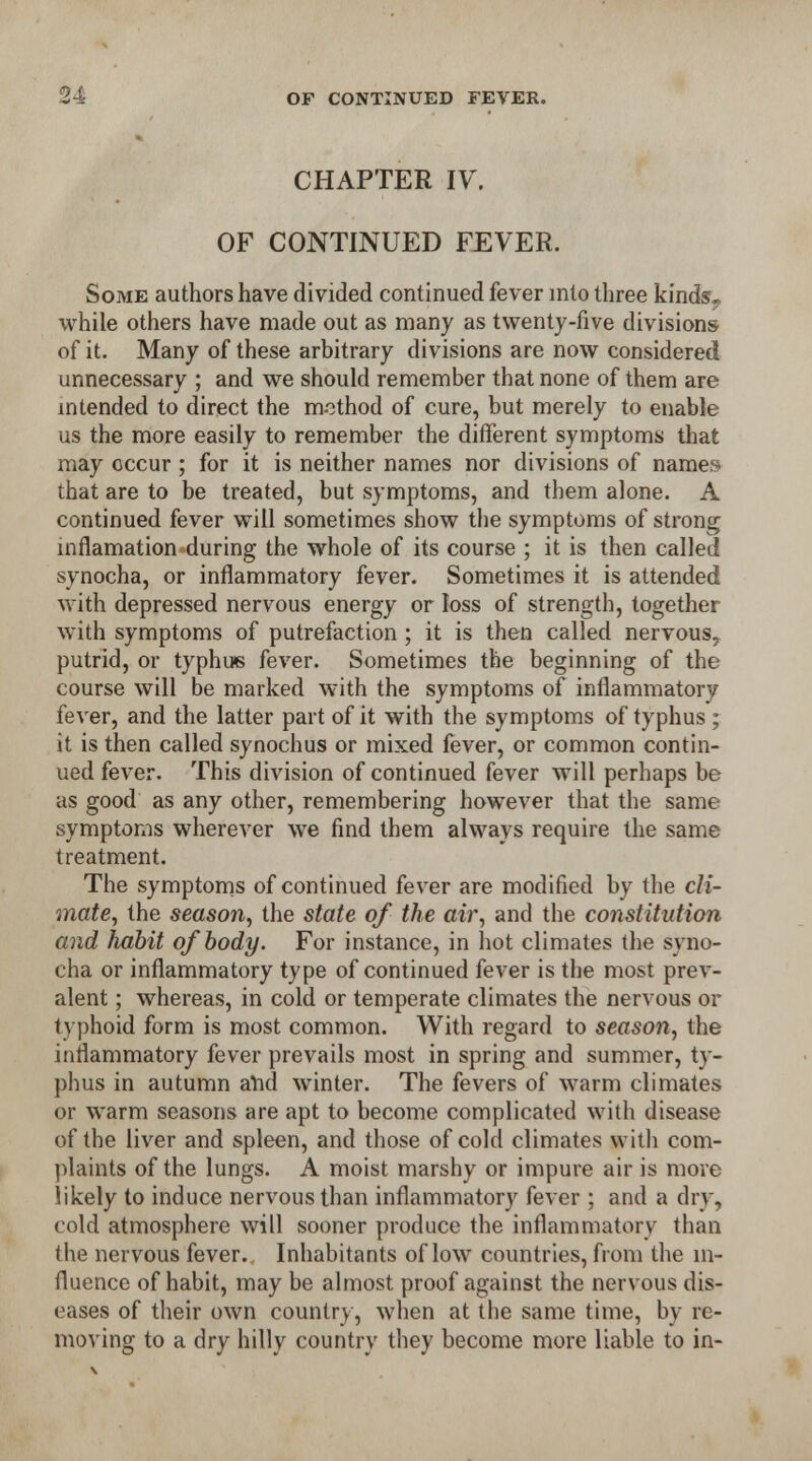 CHAPTER IV. OF CONTINUED FEVER. Some authors have divided continued fever into three kinds? while others have made out as many as twenty-five divisions of it. Many of these arbitrary divisions are now considered unnecessary ; and we should remember that none of them are intended to direct the method of cure, but merely to enable us the more easily to remember the different symptoms that may occur ; for it is neither names nor divisions of names that are to be treated, but symptoms, and them alone. A continued fever will sometimes show the symptoms of strong mflamation during the whole of its course ; it is then called synocha, or inflammatory fever. Sometimes it is attended with depressed nervous energy or loss of strength, together with symptoms of putrefaction ; it is then called nervous, putrid, or typhus fever. Sometimes the beginning of the course will be marked with the symptoms of inflammatory fever, and the latter part of it with the symptoms of typhus ; it is then called synochus or mixed fever, or common contin- ued fever. This division of continued fever will perhaps be as good as any other, remembering however that the same symptoms wherever we find them always require the same treatment. The symptoms of continued fever are modified by the cli- mate, the season, the state of the air, and the constitution and habit of body. For instance, in hot climates the syno- cha or inflammatory type of continued fever is the most prev- alent ; whereas, in cold or temperate climates the nervous or typhoid form is most common. With regard to season, the inflammatory fever prevails most in spring and summer, ty- phus in autumn and winter. The fevers of warm climates or warm seasons are apt to become complicated with disease of the liver and spleen, and those of cold climates with com- plaints of the lungs. A moist marshy or impure air is move likely to induce nervous than inflammatory fever ; and a dry, cold atmosphere will sooner produce the inflammatory than the nervous fever. Inhabitants of low countries, from the in- fluence of habit, may be almost proof against the nervous dis- eases of their own country, when at the same time, by re- moving to a dry hilly country they become more liable to in-
