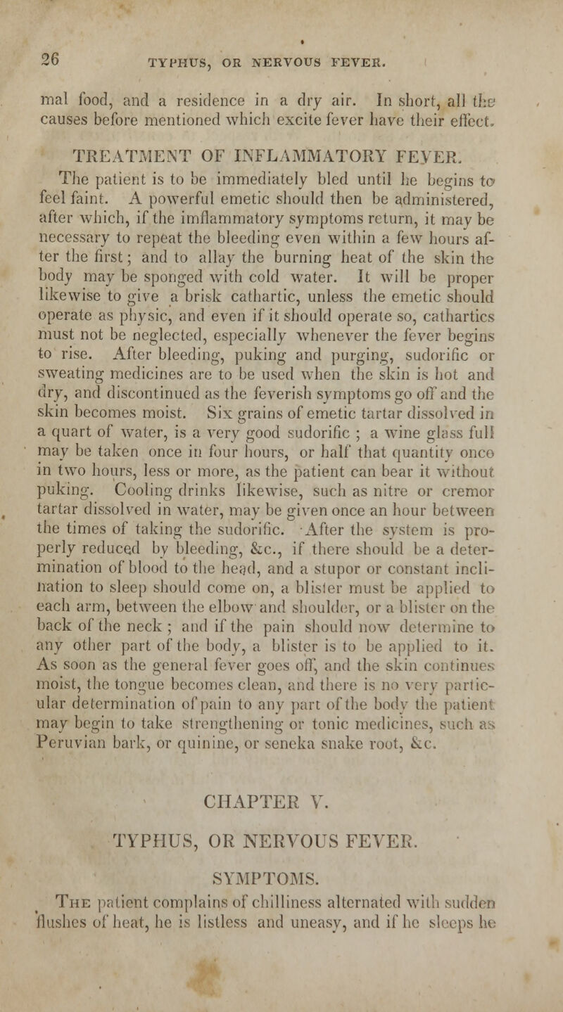 2(y mal food, and a residence in a dry air. In short, all the causes before mentioned which excite fever have their effect. TREATMENT OF INFLAMMATORY FEYER. The patient is to be immediately bled until he begins to feel faint. A powerful emetic should then be administered, after which, if the imflammatory symptoms return, it mav be necessary to repeat the bleeding even within a few hours af- ter the first; and to allay the burning heat of the skin the body may be sponged with cold water. It will be proper likewise to give a brisk cathartic, unless the emetic should operate as physic, and even if it should operate so, cathartics must not be neglected, especially whenever the fever begins to rise. After bleeding, puking and purging, sudorific or sweating medicines are to be used when the skin is hot and dry, and discontinued as the feverish symptoms go off and the skin becomes moist. Six grains of emetic tartar dissolved in a quart of water, is a very good sudorific ; a wine glass full may be taken once in four hours, or half that quantity onco in two hours, less or more, as the patient can bear it without puking. Cooling drinks likewise, such as nitre or cremor tartar dissolved in water, may be given once an hour between the times of taking the sudorific. After the system is pro- perly reduced by bleeding, &c, if there should be a deter- mination of blood to the head, and a stupor or constant incli- nation to sleep should come on, a blisler must be applied to each arm, between the elbow and shoulder, or a blister on the back of the neck ; and if the pain should now determine to any other part of the body, a blister is to be applied to it. As soon as the general fever goes off, and the skin continues moist, the tongue becomes clean, and there is no very partic- ular determination of pain to any part of the body the patient may begin to take strengthening or tonic medicines, such as Peruvian bark, or quinine, or seneka snake root, &c. CHAPTER V. TYPHUS, OR NERVOUS FEVER. SYMPTOMS. The patient complains of chilliness alternated with sudden Hushes of heat, he is listless and uneasy, and if he sleeps he
