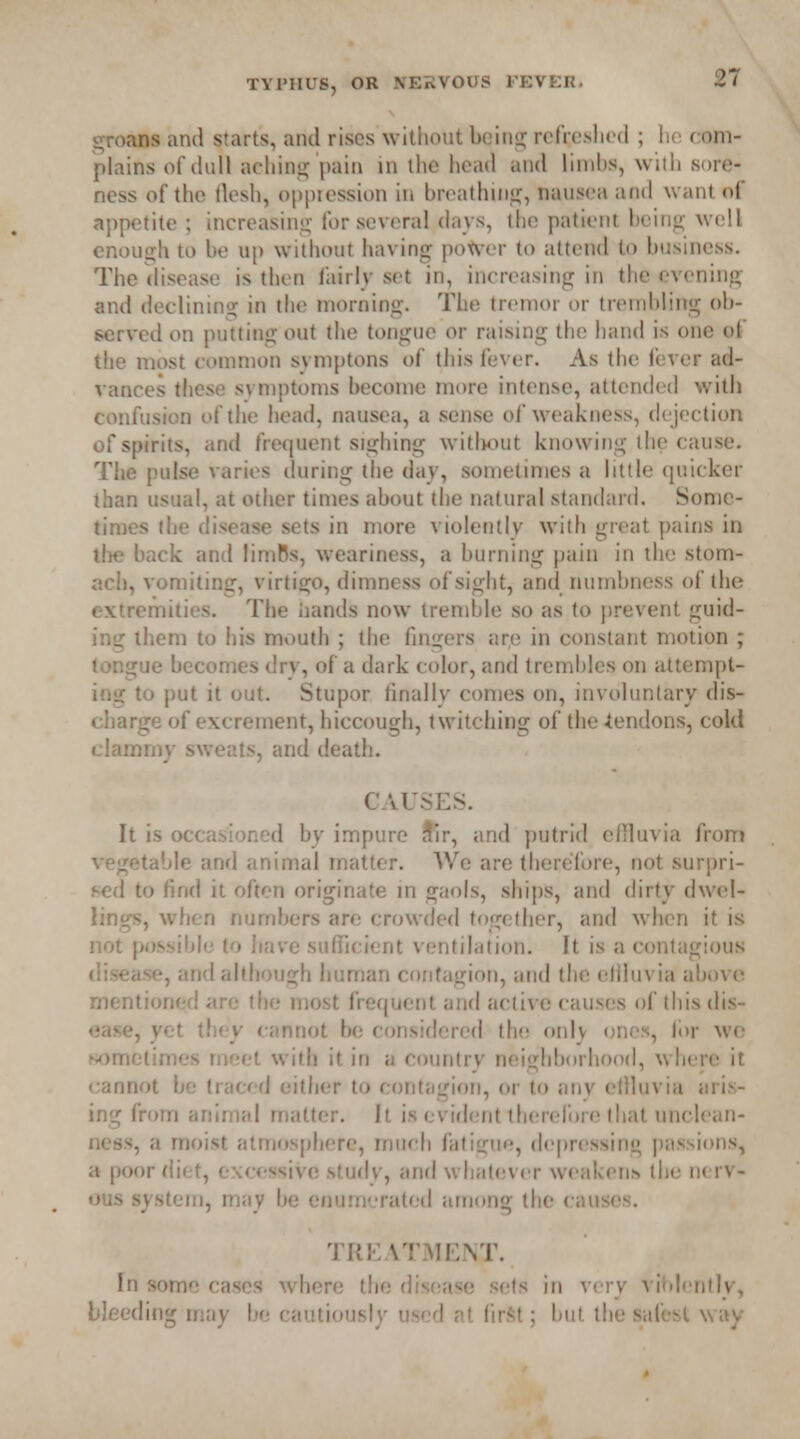 groans and starts, and rises without being refreshed ; he < am- plains of dull aching pain in the head and limbs, with sore- ness of the flesh, oppression in breathing, nausea and want of appetite ; increasing; for several days, the patient being well enough to be up without having power to attend (<> business. The disease is then fairly set in, increasing in the evening and declining in the morning. The tremor or trembling ob- served on putting out the tongue or raising the hand is one of the most common svmptons of this fever. As the fever ad- vances these symptoms become more intense, attended with confusion of the head, nausea, a sense of weakness, dejection of spirits, and frequent sighing without knowing the cause. The pulse varies during the day, sometimes a little quicker than usual, at other times about the natural standard. Some- times the disease sets in more violently with great pains in lbs back anil limBs, weariness, a burning pain in the stom- ach, vomiting, virtigo, dimness of sight, and numbness of the extremities. The hands now tremble so as to prevent guid- ing them to his mouth ; the fingers ar,e in constant motion ; tongue becomes drv, of a dark color, and trembles on attempt- ing to put it out. Stupor finally comes on, involuntary dis- charge of excrement, hiccough, twitching of the iendons, cold clammy sweats, and death. CAUSES. It is occasioned by impure ^ir, and putrid effluvia from vegetable and animal matter. We are therefore, not surpri- sed to find it often originate in gaols, ships, and dirty dwel- lings, when numbers are crowded together, and when it is not possible to have sufficient ventilation. It is a contagious disease, and although human contagion, and the ellluvia above mentioned are the most frequent and active causes of this dis- ease, yet they cannot be considered the only ones, lor we sometimes meet with it in a country neighborhood, where it cannot be traced either to contagion, or to any ellluvia aris- ing from animal matter. It is evident therefore that unclean- ness, a moist atmosphere, much fatigue, depressing passions, a poor diet, excessive study, and whatever weakens, the nerv- ous system, may be enumerated among the causes. TREATMENT. In some cases where the disease sets in very violently, bleeding may be cautiously used at first; but the safest way