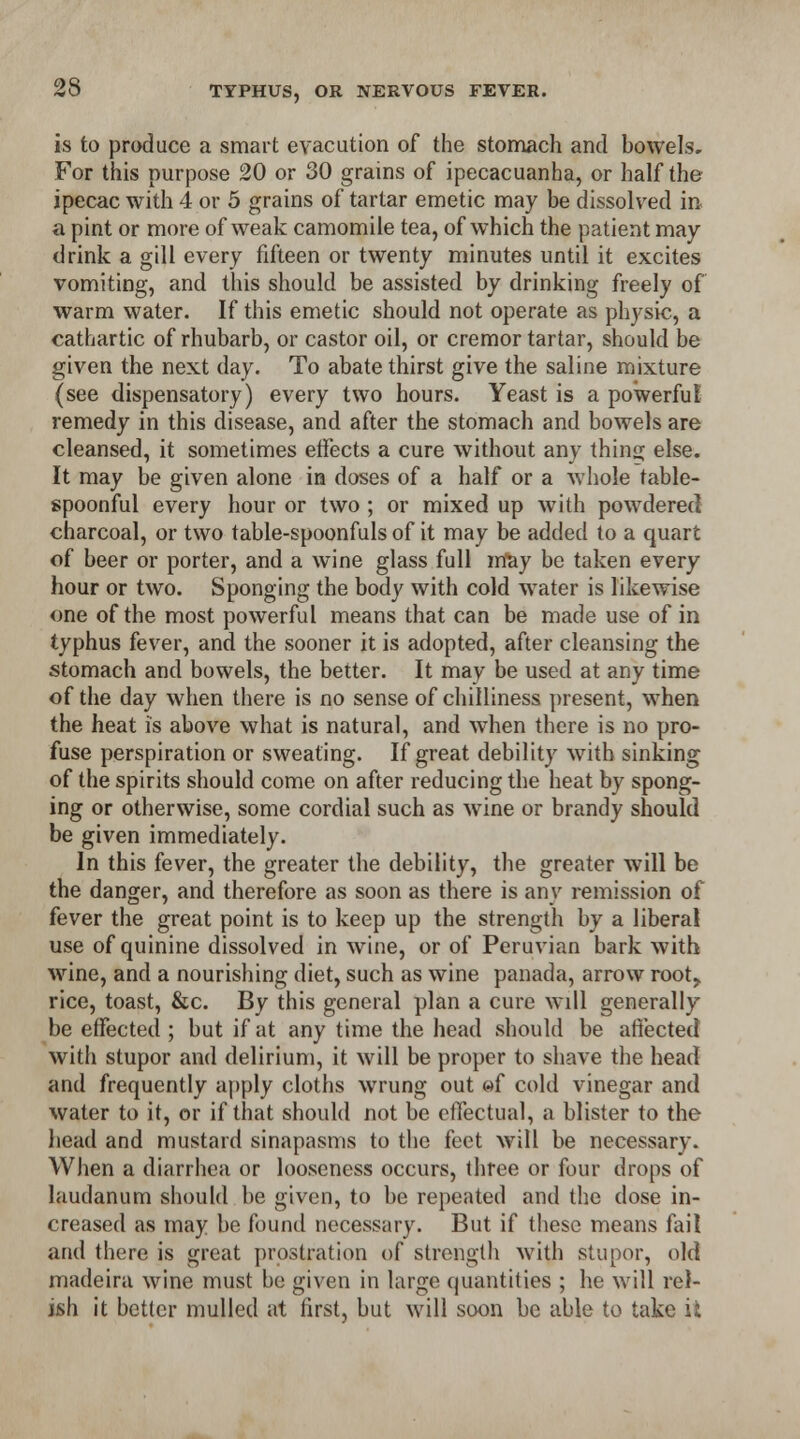 is to produce a smart evacution of the stomach and bowels. For this purpose 20 or 30 grains of ipecacuanha, or half the ipecac with 4 or 5 grains of tartar emetic may be dissolved in a pint or more of weak camomile tea, of which the patient may drink a gill every fifteen or twenty minutes until it excites vomiting, and this should be assisted by drinking freely of warm water. If this emetic should not operate as physic, a cathartic of rhubarb, or castor oil, or cremor tartar, should be given the next day. To abate thirst give the saline mixture (see dispensatory) every two hours. Yeast is a powerful' remedy in this disease, and after the stomach and bowels are cleansed, it sometimes effects a cure without any thing else. It may be given alone in doses of a half or a whole table- spoonful every hour or two ; or mixed up with powdered charcoal, or two table-spoonfuls of it may be added to a quart of beer or porter, and a wine glass full may be taken every hour or two. Sponging the body with cold water is likewise one of the most powerful means that can be made use of in typhus fever, and the sooner it is adopted, after cleansing the stomach and bowels, the better. It may be used at any time of the day when there is no sense of chilliness present, when the heat is above what is natural, and when there is no pro- fuse perspiration or sweating. If great debility with sinking of the spirits should come on after reducing the heat by spong- ing or otherwise, some cordial such as wine or brandy should be given immediately. In this fever, the greater the debility, the greater will be the danger, and therefore as soon as there is any remission of fever the great point is to keep up the strength by a liberal use of quinine dissolved in wine, or of Peruvian bark with wine, and a nourishing diet, such as wine panada, arrow root,, rice, toast, &c. By this general plan a cure will generally be effected ; but if at any time the head should be affected with stupor and delirium, it will be proper to shave the head and frequently apply cloths wrung out «f cold vinegar and water to it, or if that should not be effectual, a blister to the head and mustard sinapasms to the feet will be necessary. When a diarrhea or looseness occurs, three or four drops of laudanum should be given, to be repeated and the dose in- creased as may be found necessary. But if these means fail and there is great prostration of strength with stupor, old madeira wine must be given in large quantities ; he will rel- ish it better mulled at first, but will soon be able to take it
