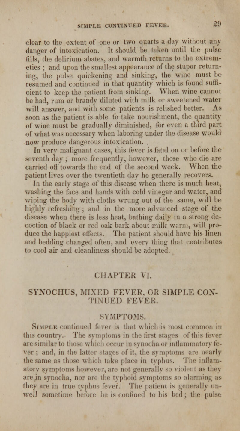 clear to the extent of one or two quarts a day without any danger of intoxication. It should be taken until the pulse fills, the delirium abates, and warmth returns to the extrem- eties ; and upon the smallest appearance of the stupor return- ing, the pulse quickening and sinking, the wine must be resumed and continued in that quantity which is found suffi- cient to keep the patient from sinking. When wine cannot be had, rum or brandy diluted with milk or sweetened water will answer, and with some patients is relished better. As soon as the patient is able to take nourishment, the quantity of wine must be gradually diminished, for even a third part of what was necessary when laboring under the disease would now produce dangerous intoxication. In very malignant cases, this fever is fatal on or before the seventh dav ; more frequently, however, those who die are carried off towards the end of the second week. When the patient lives over the twentieth day he generally recovers. In the early stage of this disease when there is much heat, washing the face and hands with cold vinegar and water, and wiping the body with cloths wrung out of the same, will be highly refreshing ; and in the more advanced stage of the disease when there is less heat, bathing daily in a strong de- coction of black or red oak bark about milk warm, will pro- duce the happiest effects. The patient should have his linen and bedding changed often, and cverv thing that contributes to cool air and cleanliness should be adopted. CHAPTER VI. SYNOCPIUS, MIXED FEVER, OR SIMPLE CON- TINUED FEVER. SYMPTOMS. Simple continued fever is that which is most common in this country. The symptoms in the first stages of this fever are similar to those whic'i occur in svnocha or inflammatory fe- ver ; and, iri the latter stages of it, the symptoms arc nearly the same as those which take place in typhus. The inllam- atory symptoms however, are not generally so violent as they are in synocha, nor are the typhoid symptoms so alarming as they are in true typhus fever. The patient is generally un- well sometime before lie is confined to his bed ; the pulse