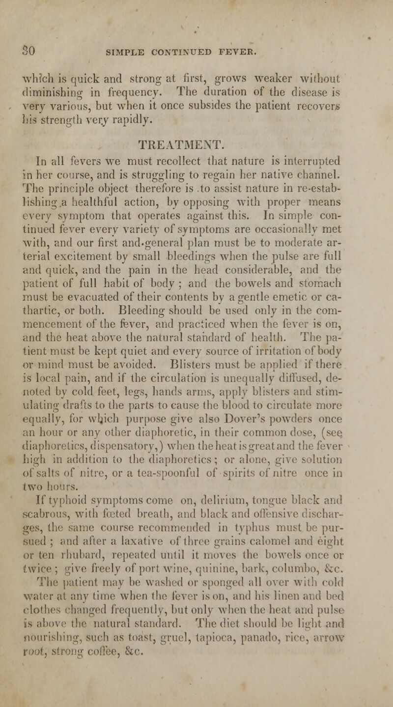 so which is quick and strong at first, grows weaker without diminishing in frequency. The duration of the disease is very various, but when it once subsides the patient recovers his strength ver.y rapidly. TREATMENT. In all fevers we must recollect that nature is interrupted in her course, and is struggling to regain her native channel. The principle object therefore is .to assist nature in re-estab- lishing a healthful action, by opposing with proper means every symptom that operates against this. In simple con- tinued fever every variety of symptoms are occasionally met with, and our first and-general plan must be to moderate ar- terial excitement by small bleedings when the pulse are full and quick, and the pain in the head considerable, and the patient of full habit of body ; and the bowels and stomach must be evacuated of their contents by a gentle emetic or ca- thartic, or both. Bleeding should be used only in the com- mencement of the fever, and practiced when the fever is on, and the heat above the natural standard of health. The pa- tient must be kept quiet and every source of irritation of body or mind must be avoided. Blisters must be applied if there is local pain, and if the circulation is unequally diifused, de- noted by cold feet, legs, hands arms, apply blisters and stim- ulating drafts to the parts to cause the blood to circulate more equally, for wljich purpose give also Dover's powders once an hour or any other diaphoretic, in their common dose, (see diaphoretics, dispensatory,) when the heat is great and the fever high in addition to the diaphoretics; or alone, give solution of salts of nitre, or a tea-spoonful of spirits of nitre once in two hours. If typhoid symptoms come on, delirium, tongue black and scabrous, with footed breath, and black and offensive dischar- ges, the same course recommended in typhus must be pur- sued ; and after a laxative of three grains calomel and ci»ht or ten rhubard, repeated until it moves the bowels once or twice ; give freely of port wine, quinine, bark, columbo, &c. The patient may be washed or sponged all over with cold water at any time when the fever is on, and his linen and bed clothes changed frequently, but only when the heat and pulse IS above the natural standard. The diet should be light and nourishing, such as toast, gruel, tapioca, panado, rice, arrow root, strong coffee, &c.