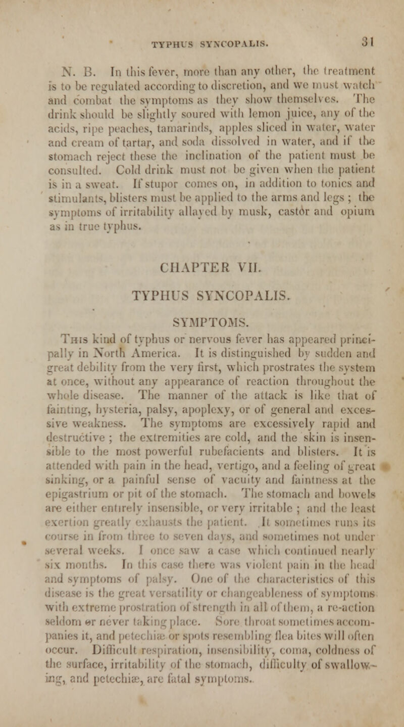 N. B. In this fever, more than any other, the treatment is to be regulated according to discretion, and we must watch and combat the symptoms as they show themselves. The drink should be slightly soured with lemon juice, any of the acids, ripe peaches, tamarinds, apples sliced in water, water and cream of tartar, and soda dissolved in water, and if the stomach reject these the inclination of the patient must be consulted. Cold drink must not be given when the patient is in a sweat. If stupor comes on, in addition to tonics and stimulants, blisters must be applied to the arms and legs ; the symptoms of irritability allayed by musk, castor and opium as in true typhus. CHAPTER VII. TYPHUS SYNCOPALIS. SYMPTOMS. This kind of typhus or nervous fever has appeared princi- pally in North America. It is distinguished by sudden and great debility from the very first, which prostrates the system at once, without any appearance of reaction throughout the whole disease. The manner of the attack is like that of fainting, hysteria, palsy, apoplexy, or of general and exces- sive weakness. The symptoms are excessively rapid and destructive ; the extremities are cold, and the skin is insen- sible to the most powerful rubefacients and blisters. It is attended with pain in the head, vertigo, and a feeling of great - sinking, or a painful sense of vacuity and faintness at the epigastrium or pit of the stomach. The stomach and bowels are either entirely insensible, or very irritable ; and the least exertion greatly exhausts the patient. Il sometimes runs its eourM in from three to seven days, and sometimes not under several weeks. I once saw a case which continued nearly six months. In this case there was violent pain in the head and symptoms of palsy. Oik; of the characteristics of this disease is the great versatility or changeableness of symptoms with extreme prostration of strength in all of them, a re-action seldom <*r never taking place. Sore throat sometimesaccom- panies it, and petechia: or spots resembling Ilea bites will often occur. Difficult respiration, insensibility, coma, coldness of the surface, irritability of the stomach, difficulty of swallow- ing, and petechia-, arc fatal symptoms.