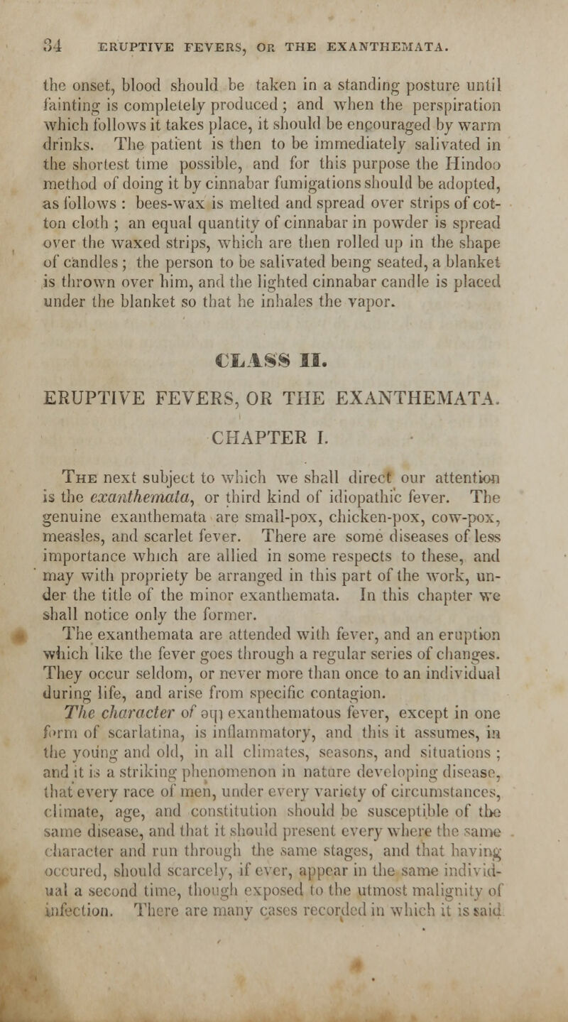 the onset, blood should be taken in a standing posture until fainting is completely produced ; and when the perspiration which follows it takes place, it should be cnpouraged by warm drinks. The patient is then to be immediately salivated in the shortest time possible, and for this purpose the Hindoo method of doing it by cinnabar fumigations should be adopted, as follows : bees-wax is melted and spread over strips of cot- ton cloth ; an equal quantity of cinnabar in powder is spread over the waxed strips, which are then rolled up in the shape of candles ; the person to be salivated being seated, a blanket is thrown over him, and the lighted cinnabar candle is placed under the blanket so that he inhales the vapor. CLASS II. ERUPTIVE FEVERS, OR THE EXANTHEMATA. CHAPTER I. The next subject to which we shall direct our attention is the exanthemata, or third kind of idiopathic fever. The genuine exanthemata are small-pox, chicken-pox, cow-pox, measles, and scarlet fever. There are some diseases of less importance which are allied in some respects to these, and may with propriety be arranged in this part of the work, un- der the title of the minor exanthemata. In this chapter we shall notice only the former. The exanthemata are attended with fever, and an eruption which like the fever goes through a regular series of changes. They occur seldom, or never more than once to an individual during life, and arise from specific contagion. The character of oin exanthematous fever, except in one form of scarlatina, is inflammatory, and this it assumes, in the young and old, in all climates, seasons, and situations ; and it is a striking phenomenon in nature developing disease, that every race of men, under every variety of circumstances, climate, age, and constitution should be susceptible of the same disease, and that it should present every where the same character and run through the same stages, and that having occured, should scarcely, if ever, appear in the same individ- ual a second time, though exposed to the utmost malignity of infection. There are many cases recorded in which it is said